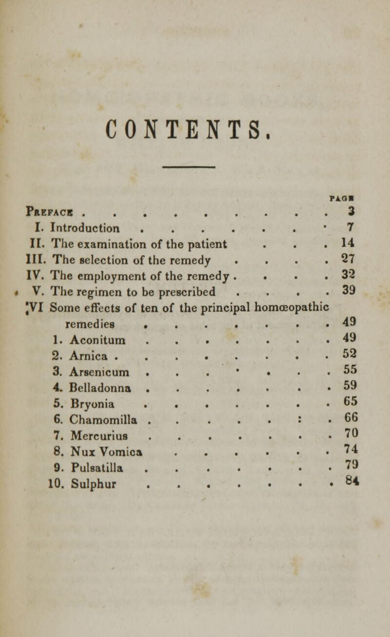 CONTENTS. PA. (31 Prepack 3 I. Introduction ........ 7 II. The examination of the patient . . .14 III. The selection of the remedy . . . .27 IV. The employment of the remedy . . . .32 V. The regimen to be prescribed . . . .39 JVI Some effects of ten of the principal homoeopathic remedies ....... 49 1. Aconitum 49 2. Arnica ........ 52 3. Arsenicum •••••«•••*• 4. Belladonna ..... . . 59 5. Bryonia ....... 65 6. Chamomilla : . 66 7. Mercurius 70 8. Nux Vomica ...... '4 9. Pulsatilla 79 10. Sulphur 84