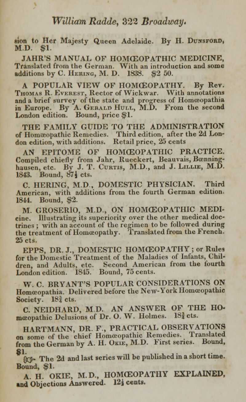 William. Radde, 322 Broadway. «ion to Her Majesty Queen Adelaide. By II. Dunsford, M.D. $1. JAHR'S MANUAL OF HOMOEOPATHIC MEDICINE, Translated from the German. With an introduction and some additions by C. Hering, M. D. 1838. $2 50. A POPULAR VIEW OF HOMOEOPATHY. By Rev. Thomas R. Everest, Rector of Wickwar. With annotations and a brief survey of the state and progress of Homceopathia in Europe. By A. Gerald Hull, M.D. From the second London edition. Bound, price $'1. THE FAMILY GUIDE TO THE ADMINISTRATION of Homoeopathic Remedies. Third edition, after the 2d Lon- don edition, with additions. Retail price, 25 cents AN EPITOME OF HOMOEOPATHIC PRACTICE. Compiled chiefly from Jahr, Rueckert, Beauvais, Boenning- hausen, etc. By J. T. Curtis, M.D., and J. Lillie, M.D. 1843. Bound, 87J cts. C. HERING, M.D , DOMESTIC PHYSICIAN. Third American, with additions from the fourth German edition. 1844. Bound, $2. M. GROSERIO, M.D., ON HOMOEOPATHIC MEDI- cine. Illustrating its superiority over the other medical doc- trines ; with an account of the regimen to be followed during the treatment of Homoeopathy. Translated from the French. 25 cts. EPPS, DR. J., DOMESTIC HOMOEOPATHY ; or Rules for the Domestic Treatment of the Maladies of Infants, Chil- dren, and Adults, etc. Second American from the fourth London edition. 1845. Bound, 75 cents. W. C. BRYANT'S POPULAR CONSIDERATIONS ON Homceopathia. Delivered before the New-York Homoeopathic Society. 18$ cts. C. NEIDHARD, M.D. AN ANSWER OF THE Ho- moeopathic Delusions of Dr. O. W. Holmes. 18J cts. HARTMANN, DR. F., PRACTICAL OBSERVATIONS on some of the chief Homoeopathic Remedies. Translated from the German by A. H. Okie, M.D. First series. Bound, 81. {jej- The 2d and last series will be published in a short time. Bound, $1. A. H. OKIE, M.D., HOMOEOPATHY EXPLAINED, and Objections Answered. 12J cents.