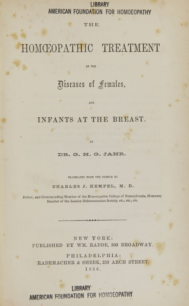LIBRARY AMERICAN FOUNDATION FOR HOMOEOPATHY THE HOMEOPATHIC TREATMENT \mmts of Jemalcs, INFANTS AT THE BREAST. JDTl. G-- H. C3-- JA-HIR,- TRArfSlATET) FROM THE FRENCH BT CHARLES J. HE MP EL, M. D. Fellow, and Corresponding Member of the Homoeopathic College of Pennsylvania, Honorary Member of the London Hahnemanuian Society, etc., etc., etc. NEW YORK: PUBLISHED BY WM. RADDE, 300 BROADWAY. PHILADELPHIA: RADEMACHER & SHEEK, 239 ARCH STREET. 185 6. LIBRARY AMERICAN FOUNDATION FOR HOMOEOPATHY