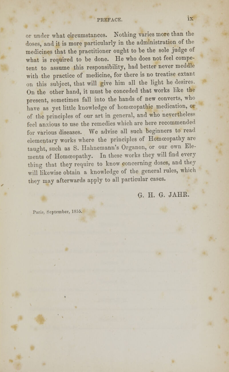 or under what circumstances. Nothing varies more than the doses, and it is more particularly in the administration of the medicines that the practitioner ought to be the sole judge of what is required to be done. He who does not feel compe- tent to assume this responsibility, had better never meddle with the practice of medicine, for there is no treatise extant on this subject, that will give him all the light he desires. On the other hand, it must be conceded that works like the present, sometimes fall into the hands of new converts, who have as yet little knowledge of homoeopathic medication, or of the principles of our art in general, and who nevertheless feel anxious to use the remedies which are here recommended for various diseases. We advise all such beginners to read elementary works where the principles of Homoeopathy are taught, such as S. Hahnemann's Organon, or our own Ele- ments of Homoeopathy. In these works they will find every thing that they require to know concerning doses, and they will likewise obtain a knowledge of the general rules, which they may afterwards apply to all particular cases. G. H. G. JAHR. Paris, September, 1855.