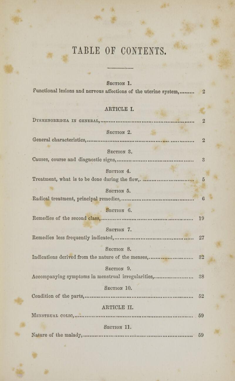 TABLE OF CONTENTS. Section 1. Functional lesions and nervous affections of the uterine system, 2 ARTICLE I. Dysmenorrhea in general, 2 Section 2. General characteristics, 2 Section 3. Causes, course and diagnostic signs, 3 Section 4. Treatment, what is to be done during the flow,. 5 Section 5. Radical treatment, principal remedies, 6 Section 6. Remedies of the second class, 19 Section 7. Remedies less frequently indicated, 27 Section 8. Indications derived from the nature of the menses, 32 Section 9. Accompanying symptoms in menstrual irregularities, 38 Section 10. Condition of the parts, 52 ARTICLE II. Menstrual colic, 59 Section 11. Nature of the malady, 59