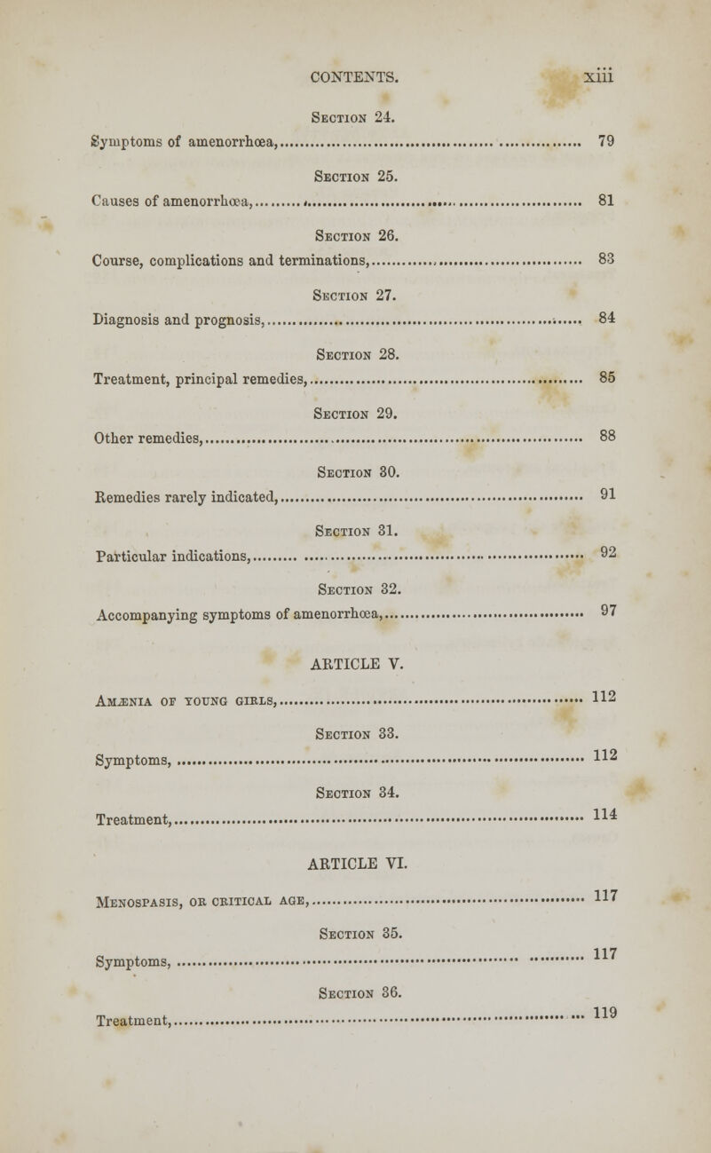 Section 24. Symptoms of amenorrhoea, 79 Section 25. Causes of amenorrhoea, * 81 Section 26. Course, complications and terminations, 83 Section 27. Diagnosis and prognosis, -. 84 Section 28. Treatment, principal remedies, 85 Section 29. Other remedies, 88 Section 30. Remedies rarely indicated, 91 Section 31. Particular indications, 92 Section 32. Accompanying symptoms of amenorrhoea, 97 ARTICLE V. Amjenia of young girls, 112 Section 33. Symptoms, H2 Section 34. Treatment, H* ARTICLE VI. Menospasis, or critical age, 117 Section 35. 117 Symptoms, Treatment, Section 36. 119