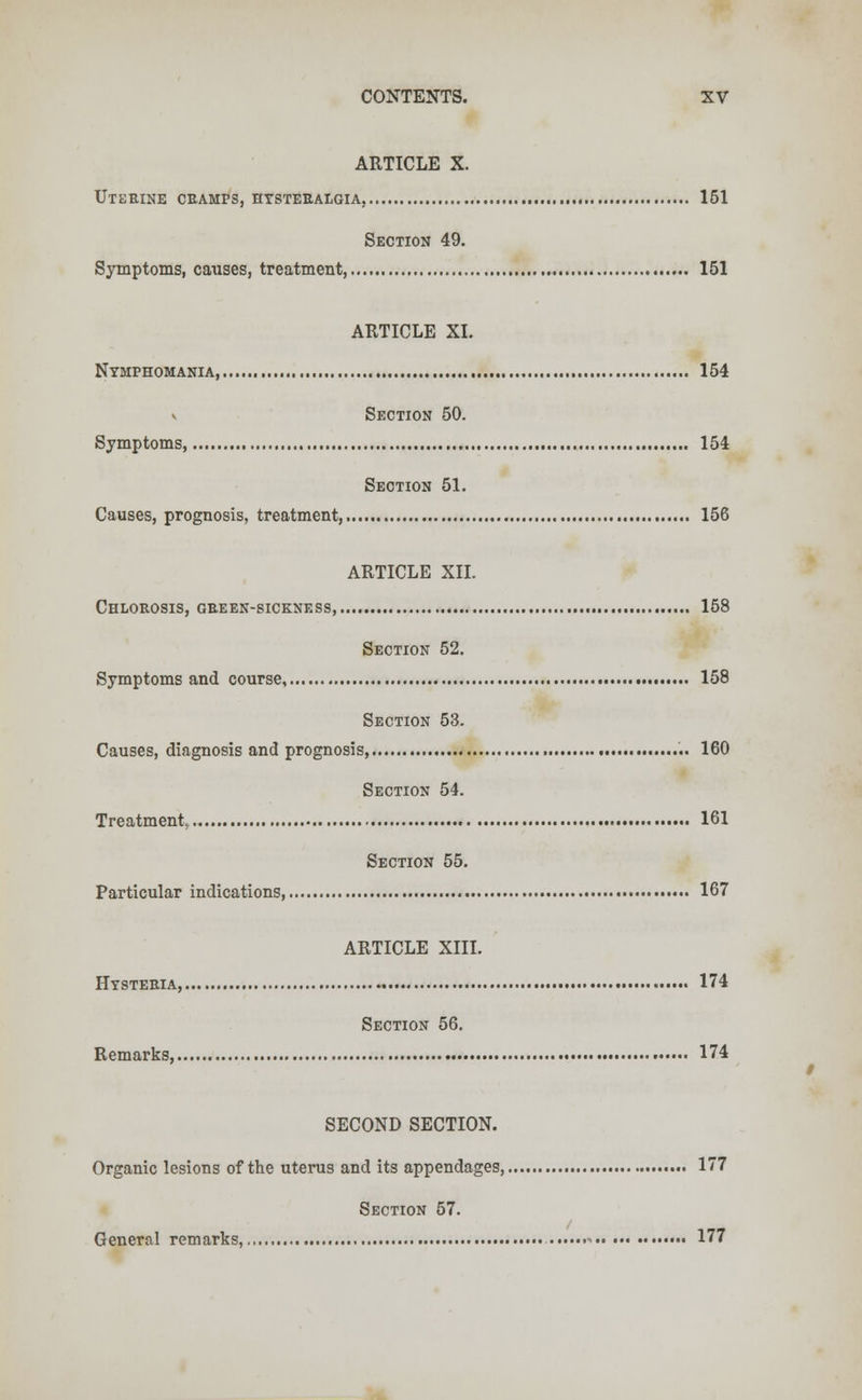 ARTICLE X. Uterine cramps, hysteralgia, 151 Section 49. Symptoms, causes, treatment, 151 ARTICLE XL Nymphomania, 154 v Section 50. Symptoms 154 Section 51. Causes, prognosis, treatment, 156 ARTICLE XII. Chlorosis, gbeen-siceness 158 Section 52. Symptoms and course, 158 Section 53. Causes, diagnosis and prognosis, 160 Section 54. Treatment. 161 Section 55. Particular indications, 167 ARTICLE XIII. Hysteria, 174 Section 56. Remarks, 174 SECOND SECTION. Organic lesions of the uterus and its appendages, 177 Section 57. General remarks, - 177