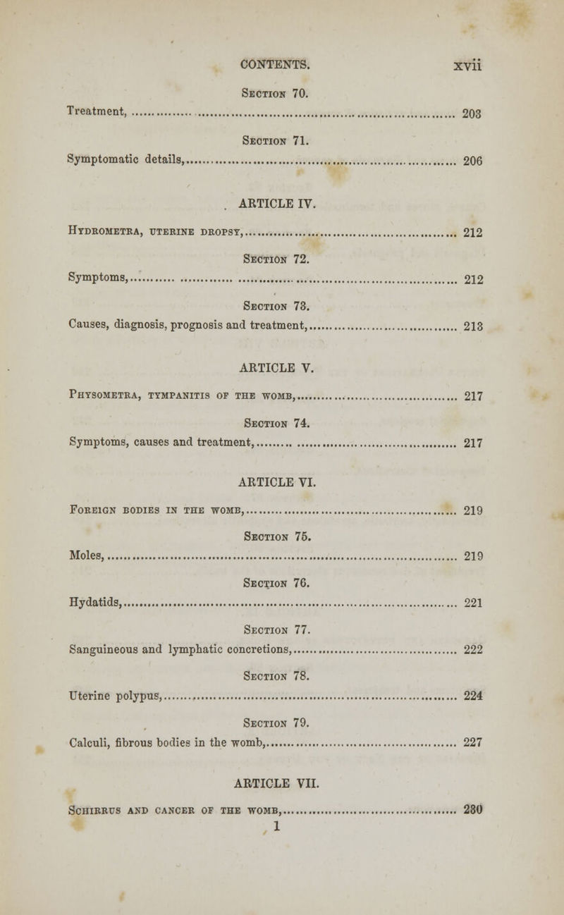 Section 70. Treatment, 203 Section 71. Symptomatic details, 206 ARTICLE IV. Htdbometra, uterine dropsy, 212 Section 72. Symptoms, 212 Section 73. Causes, diagnosis, prognosis and treatment, 213 ARTICLE V. Physometra, tympanitis of the womb, 217 Section 74. Symptoms, causes and treatment, 217 ARTICLE VI. Foreign bodies in the womb, 219 Section 75. Moles, 219 Section 76. Hydatids, 221 Section 77. Sanguineous and lymphatic concretions, 222 Section 78. Uterine polypus, 224 Section 79. Calculi, fibrous bodies in the womb, 227 ARTICLE VII. SCHIRRUS AND CANCER OF THE WOMB, 230 1