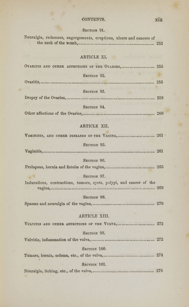 Section 91. Neuralgia, rednesses, engorgements, eruptions, ulcers and cancers of the neck of the womb 252 ARTICLE XI. ovaritis and other affections of the ovaries, 255 Section 92. Ovaritis, 255 Section 93. Dropsy of the Ovaries, 258 Section 94. Other affections of the Ovaries, 260 ARTICLE XII. Vasinitis, and othee diseases of the Vagina, 261 Section 95. Vaginitis, 261 Section 96. Prolapsus, hernia and fistulae of the vagina, 265 Section 97. Indurations, contractions, tumors, cysts, polypi, and cancer of the vagina, 269 Section 98. Spasms and neuralgia of the vagina, 270 ARTICLE XIII. Vulvitis and other affections of the Vulva, 272 Section 99. Vulvitis, inflammation of the vulva, 272 Section 100. Tumors, hernia, oedema, etc., of the vulva 274 Section 101. Neuralgia, itching, etc., of the vulva, 276