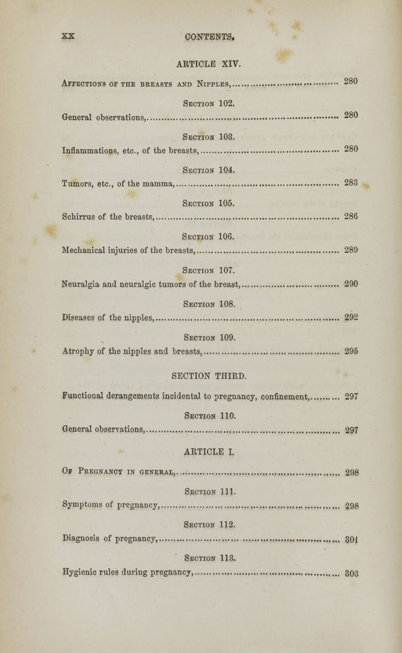 ARTICLE XIV. Affections of the breasts and Nipples, 280 Section 102. General observations, 280 Section 103. Inflammations, etc., of the breasts, 280 Section 104. Tumors, etc., of the mamma, 283 Section 105. Schirrus of the breasts, 286 Section 106. Mechanical injuries of the breasts, 289 Section 107. Neuralgia and neuralgic tumors of the breast, 290 Section 108. Diseases of the nipples, 292 Section 109. Atrophy of the nipples and breasts, 295 SECTION THIRD. Functional derangements incidental to pregnancy, confinement 297 Section 110. General observations, 297 ARTICLE I. Of Pregnancy in general, 298 Section 111. Symptoms of pregnancy, 298 Section 112. Diagnosis of pregnancy, 301 Section 113. Hygienic rules during pregnancy, 303