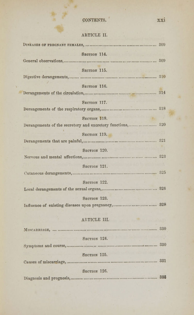 ARTICLE II. Diseases op pregnant females, 309 Section 114. General observations, 309 Section 115. Digestive derangements, 310 Section 116. Derangements of the circulation, 314 Section 117. Derangements of the respiratory organs, 318 Section 118. Derangements of the secretory and excretory functions, 320 Section 119. Derangements that are painful, 321 Section 120. Nervous and mental affections, 323 Section 121. Cutaneous derangements, 325 Section 122. Local derangements of the sexual organs, 326 Section 123. Influence of existing diseases upon pregnancy, 328 ARTICLE III. Miscarriage, ... 330 Section 124. Symptoms and course, 330 Section 125. Causes of miscarriage, 331 Section 126. Diagnosis and prognosis, 333