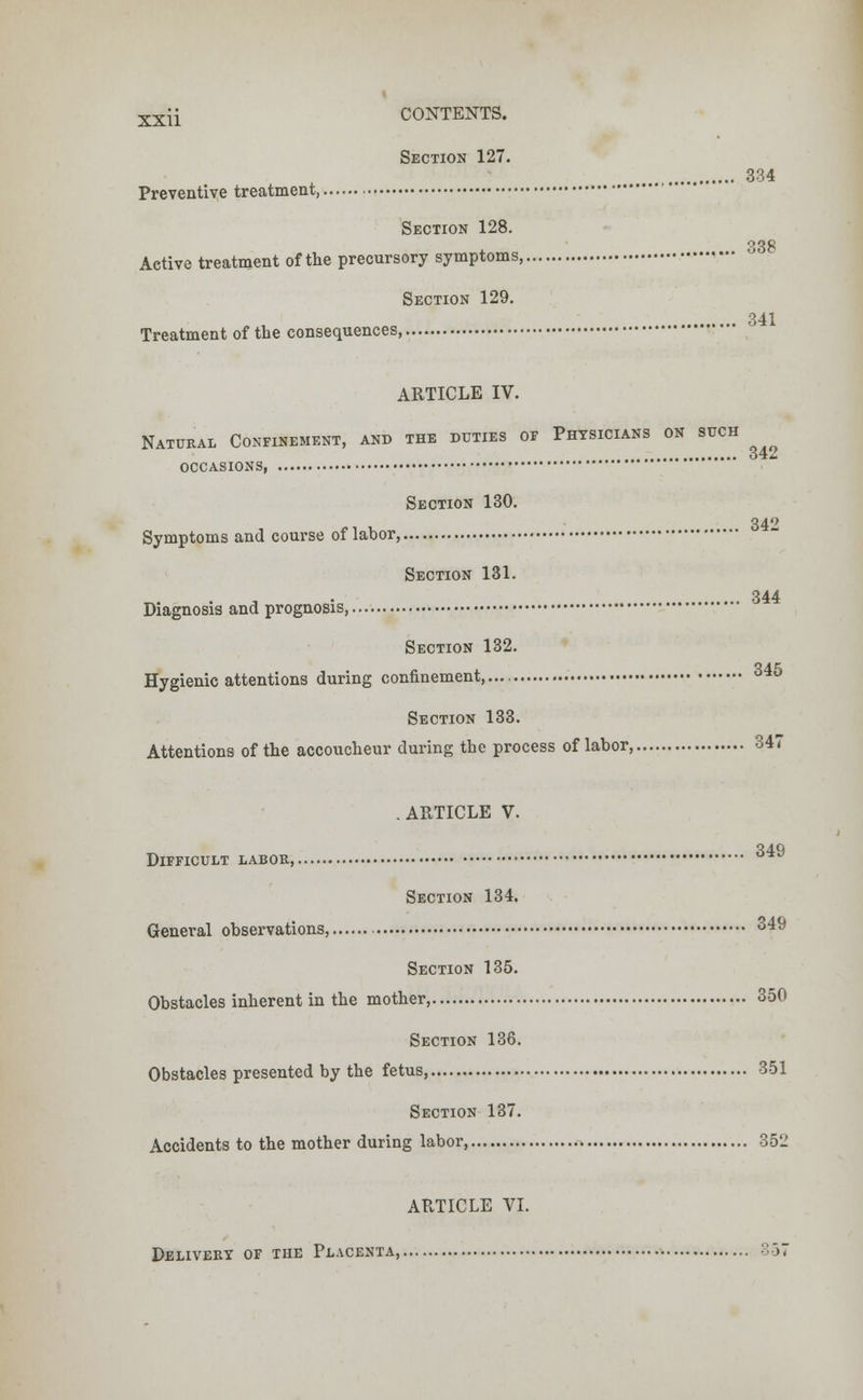 Section 127. 334 Preventive treatment, Section 128. .. 338 Active treatment of the precursory symptoms, Treatment of the consequences Section 129. 341 ARTICLE IV. Natural Confinement, and the duties of Physicians on such occasions, Section 130. 34° Symptoms and course of labor, Section 131. 344 Diagnosis and prognosis, Section 132. Hygienic attentions during confinement,.... Section 133. Attentions of the accoucheur during the process of labor, 347 . ARTICLE V. Difficult labor, Section 134. General observations, 349 Section 135. Obstacles inherent in the mother, 350 Section 136. Obstacles presented by the fetus, 351 Section 137. Accidents to the mother during labor 352 ARTICLE VI. Delivery of the Placenta, 357