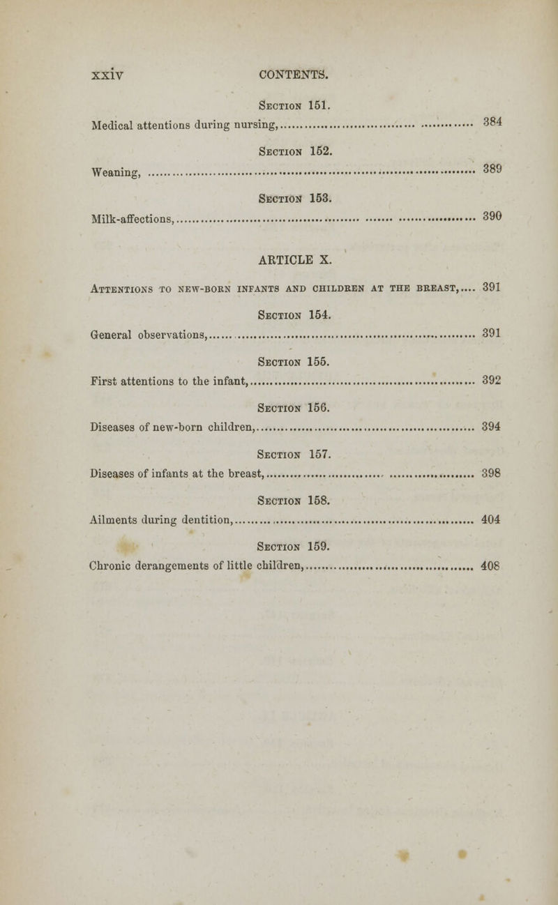 Section 151. Medical attentions during nursing, 384 Section 162. Weaning, 389 Section 153. Milk-affections, 390 ARTICLE X. Attentions to new-born infants and children at the breast 391 Section 154. General observations 391 Section 155. First attentions to the infant, 392 Section 156. Diseases of new-born children, 394 Section 157. Diseases of infants at the breast 398 Section 158. Ailments during dentition, 404 Section 159. Chronic derangements of little children, 408