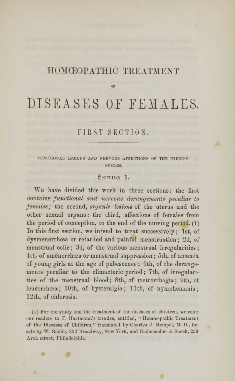 HOMCEOPATHIC TREATMENT DISEASES OF FEMALES, FIRST SECTION. FUNCTIONAL LESIONS AND NERVOUS AFFECTIONS OF THE UTERINE SYSTEM. Section 1. We have divided this work in three sections: the first contains functional and nervous derangements peculiar to females; the second, organic lesions of the uterus and the other sexual organs: the third, affections of females from the period of conception, to the end of the nursing period. (1) In this first section, we intend to treat successively; 1st, of dysmenorrhoea or retarded and painful menstruation; 2d, of menstrual colic; 3d, of the various menstrual irregularities ; 4th, of amenorrhea or menstrual suppression ; 5th, of anaemia of young girls at the age of pubescence ; 6th, of the derange- ments peculiar to the climacteric period; 7th, of irregulari- ties of the menstrual blood; 8th, of metrorrhagia; 9th, of leucorrhoea; 10th, of hysteralgia; 11th, of nymphomania; 12th, of chlorosis. (1) For the study and the treatment of the diseases of children, we refer our readers to F. Hartmann's treatise, entitled,  Homoeopathic Treatment of the Diseases of Children, translated by Charles J. Hempel, M. D., for sale by W. Radde, 322 Broadway, New York, and Rademacher & Sheek, 2S9 Arch street, Philadelphia.