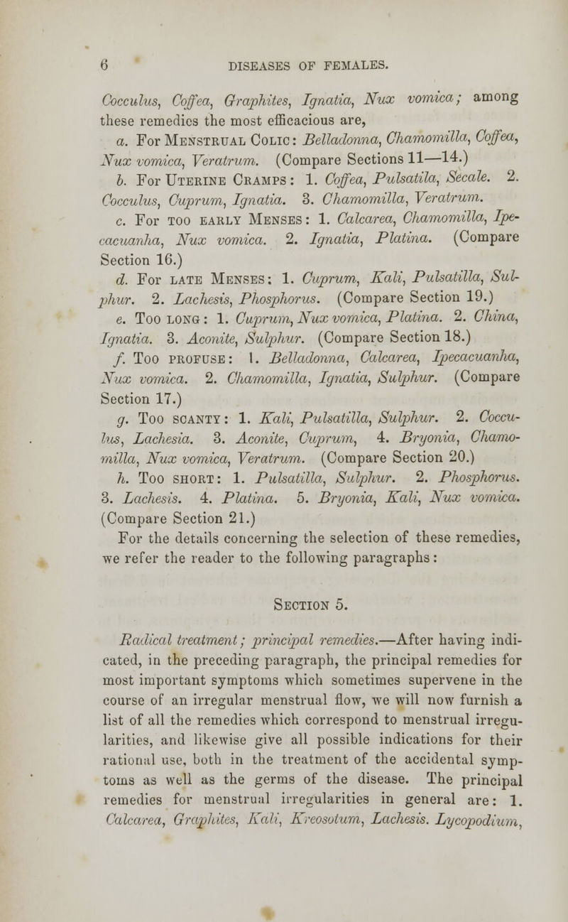 Cocculus, Coffea, Graphites, Ignatia, Nux vomica; among these remedies the most efficacious are, a. For Menstrual Colic : Belladonna, Chamomilla, Coffea, Nux vomica, Veratrum. (Compare Sections 11—14.) b. For Uterine Cramps : 1. Coffea, Pulsatila, Secale. 2. Cocculus, Cuprum, Ignatia. 3. Chamomilla, Veratrum. c. For too early Menses : 1. Calcarea, Chamomilla, Ipe- cacuanha, Nux vomica. 2. Ignatia, Platina. (Compare Section 16.) d. For late Menses : 1. Cuprum, Kali, Pulsatilla, Sul- phur. 2. Lachesis, Phosphorus. (Compare Section 19.) e. Too long : 1. Cuprum, Nux vomica, Platina. 2. China, Ignatia. 3. Aconite, Sulphur. (Compare Section 18.) /. Too profuse: 1. Belladonna, Calcarea, Ipecacuanha, Nux vomica. 2. Chamomilla, Ignatia, Sulphur. (Compare Section 17.) g. Too scanty : 1. Kali, Pulsatilla, Sulphur. 2. Coccu- lus, Lachesia. 3. Aconite, Cuprum, 4. Bryonia, Chamo- milla, Nux vomica, Veratrum. (Compare Section 20.) h. Too short: 1. Pulsatilla, Sulphur. 2. Phosphorus. 3. Lachesis. 4. Platina. 5. Bryonia, Kali, Nux vomica. (Compare Section 21.) For the details concerning the selection of these remedies, we refer the reader to the following paragraphs: Section 5. Radical treatment; principal remedies.—After having indi- cated, in the preceding paragraph, the principal remedies for most important symptoms which sometimes supervene in the course of an irregular menstrual flow, we will now furnish a list of all the remedies which correspond to menstrual irregu- larities, and likewise give all possible indications for their rational use, both in the treatment of the accidental symp- toms as well as the germs of the disease. The principal remedies for menstrual irregularities in general are: 1. Calcarea, Graphites, Kali, Kreosotum, Lachesis. Lycopodiu/n,