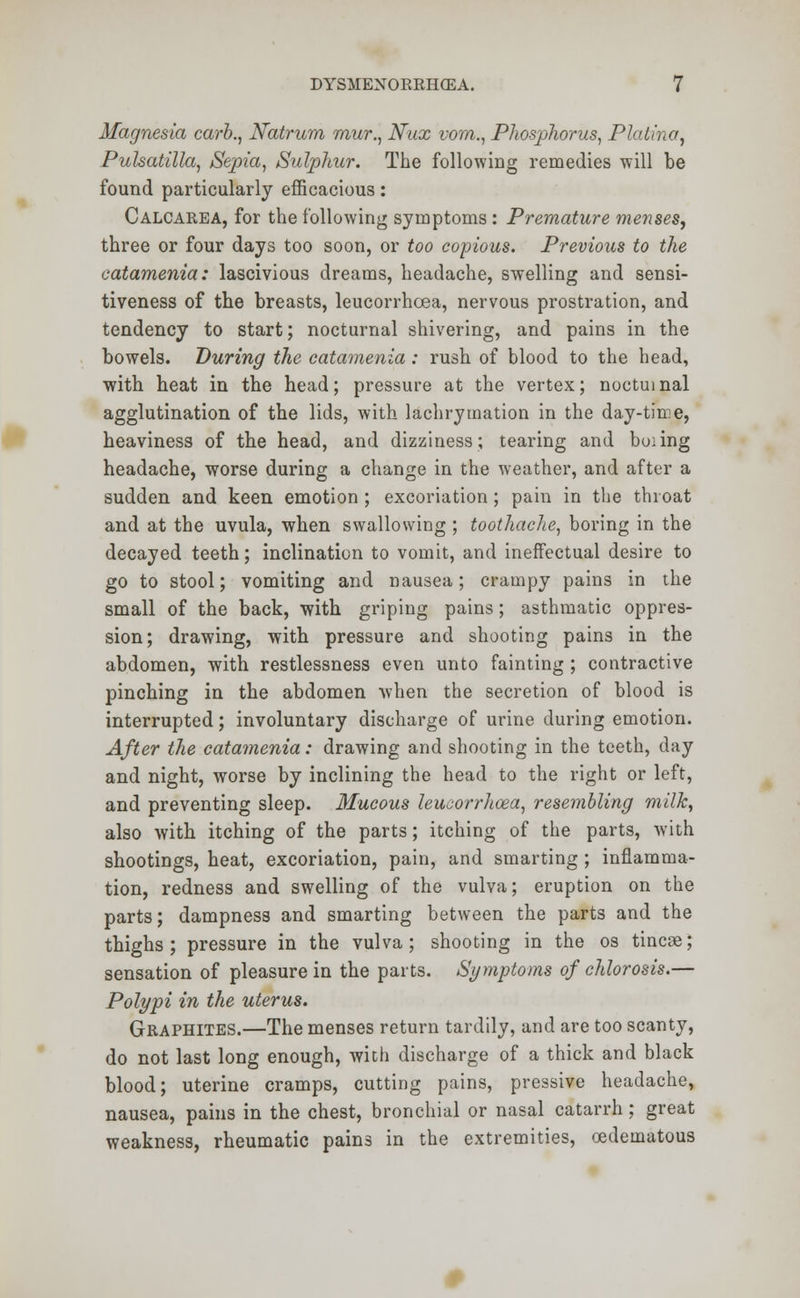 Magnesia carb., Natrum mur., Nux vom., Phosphorus, Plalina, Pulsatilla, Sepia, Sulphur. The following remedies will be found particularly efficacious: Calcarea, for the following symptoms : Premature menses, three or four days too soon, or too copious. Previous to the catamenia: lascivious dreams, headache, swelling and sensi- tiveness of the breasts, leucorrhcea, nervous prostration, and tendency to start; nocturnal shivering, and pains in the bowels. During the catamenia: rush of blood to the head, with heat in the head; pressure at the vertex; nocturnal agglutination of the lids, with lachrymation in the day-time, heaviness of the head, and dizziness; tearing and boiing headache, worse during a change in the weather, and after a sudden and keen emotion ; excoriation; pain in the throat and at the uvula, when swallowing ; toothache, boring in the decayed teeth; inclination to vomit, and ineffectual desire to go to stool; vomiting and nausea; crampy pains in the small of the back, with griping pains; asthmatic oppres- sion; drawing, with pressure and shooting pains in the abdomen, with restlessness even unto fainting ; contractive pinching in the abdomen when the secretion of blood is interrupted; involuntary discharge of urine during emotion. After the catamenia: drawing and shooting in the teeth, day and night, worse by inclining the head to the right or left, and preventing sleep. Mucous leucorrhcea, resembling milk, also with itching of the parts; itching of the parts, with shootings, heat, excoriation, pain, and smarting ; inflamma- tion, redness and swelling of the vulva; eruption on the parts; dampness and smarting between the parts and the thighs; pressure in the vulva; shooting in the os tincae; sensation of pleasure in the parts. Symptoms of chlorosis.— Polypi in the uterus. Graphites.—The menses return tardily, and are too scanty, do not last long enough, with discharge of a thick and black blood; uterine cramps, cutting pains, pressive headache, nausea, pains in the chest, bronchial or nasal catarrh; great weakness, rheumatic pains in the extremities, cedematous