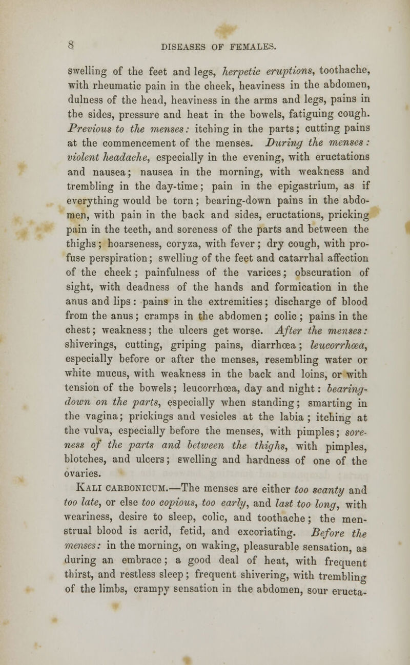 swelling of the feet and legs, herpetic eruptions, toothache, with rheumatic pain in the cheek, heaviness in the abdomen, dulness of the head, heaviness in the arms and legs, pains in the sides, pressure and heat in the bowels, fatiguing cough. Previous to the menses: itching in the parts; cutting pains at the commencement of the menses. During the menses: violent headache, especially in the evening, with eructations and nausea; nausea in the morning, with weakness and trembling in the day-time; pain in the epigastrium, as if everything would be torn; bearing-down pains in the abdo- men, with pain in the back and sides, eructations, pricking pain in the teeth, and soreness of the parts and between the thighs; hoarseness, coryza, with fever; dry cough, with pro- fuse perspiration; swelling of the feet and catarrhal affection of the cheek ; painfulness of the varices; obscuration of sight, with deadness of the hands and formication in the anus and lips: pains in the extremities; discharge of blood from the anus; cramps in the abdomen ; colic ; pains in the chest; weakness; the ulcers get worse. After the menses: shiverings, cutting, griping pains, diarrhoea; leucorrhoea, especially before or after the menses, resembling water or white mucus, with weakness in the back and loins, or with tension of the bowels; leucorrhoea, day and night: bearing- down on the pa?*ts, especially when standing; smarting in the vagina; prickings and vesicles at the labia ; itching at the vulva, especially before the menses, with pimples; sore- ness of the parts and between the thighs, with pimples, blotches, and ulcers; swelling and hardness of one of the ovaries. Kali carbonicum.—The menses are either too scanty and too late, or else too copious, too early, and last too long, with weariness, desire to sleep, colic, and toothache; the men- strual blood is acrid, fetid, and excoriating. Before the menses: in the morning, on waking, pleasurable sensation, as during an embrace; a good deal of heat, with frequent thirst, and restless sleep; frequent shivering, with trembling of the limbs, crampy sensation in the abdomen, sour eructa-