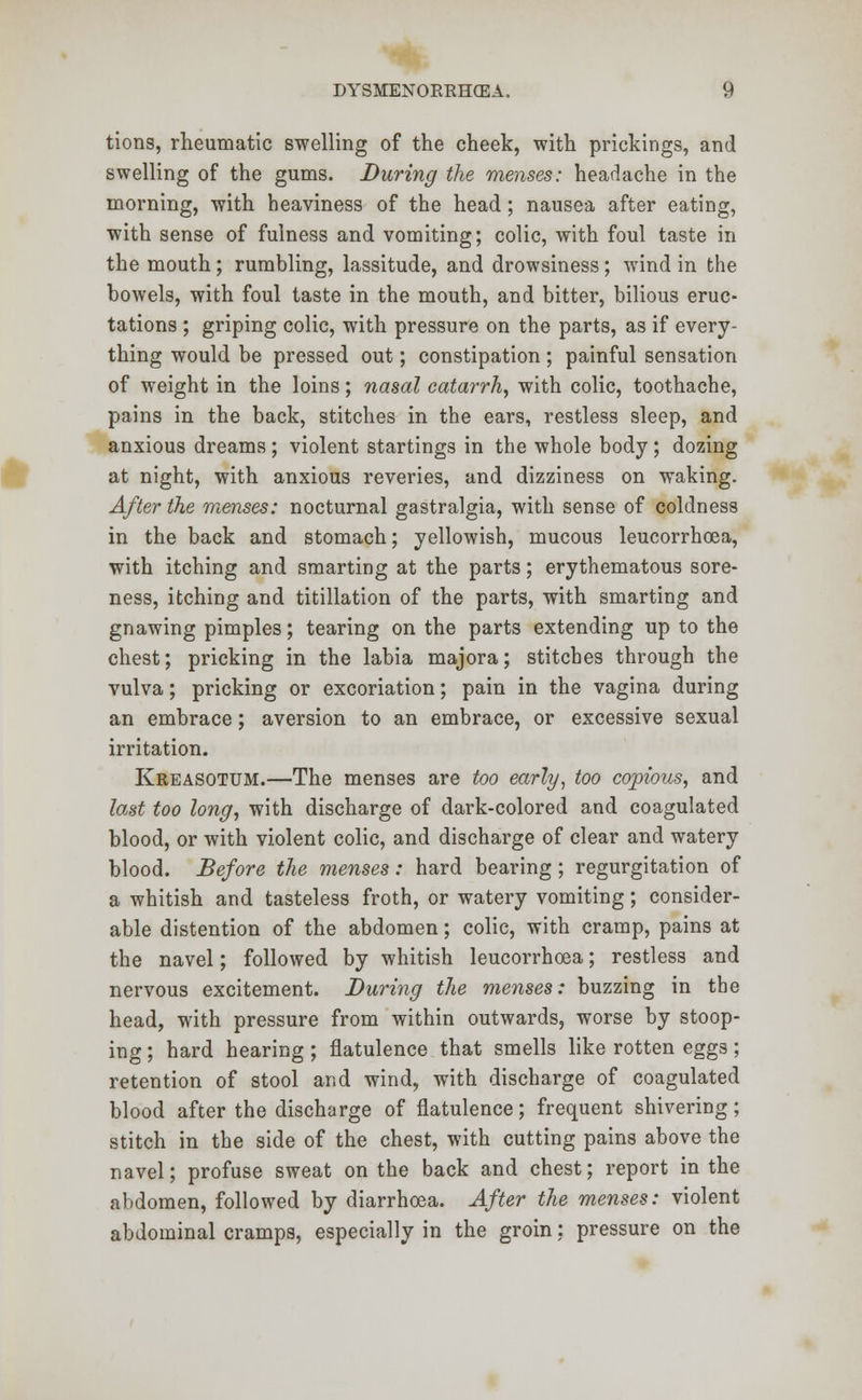 tions, rheumatic swelling of the cheek, with prickings, and swelling of the gums. During the menses: headache in the morning, with heaviness of the head; nausea after eating, with sense of fulness and vomiting; colic, with foul taste in the mouth; rumbling, lassitude, and drowsiness; wind in the bowels, with foul taste in the mouth, and bitter, bilious eruc- tations ; griping colic, with pressure on the parts, as if every- thing would be pressed out; constipation; painful sensation of weight in the loins; nasal catarrh, with colic, toothache, pains in the back, stitches in the ears, restless sleep, and anxious dreams ; violent startings in the whole body ; dozing at night, with anxious reveries, and dizziness on waking. After the menses: nocturnal gastralgia, with sense of coldness in the back and stomach; yellowish, mucous leucorrhoea, with itching and smarting at the parts; erythematous sore- ness, itching and titillation of the parts, with smarting and gnawing pimples; tearing on the parts extending up to the chest; pricking in the labia majora; stitches through the vulva; pricking or excoriation; pain in the vagina during an embrace; aversion to an embrace, or excessive sexual irritation. Kreasotum.—The menses are too early, too copious, and last too long, with discharge of dark-colored and coagulated blood, or with violent colic, and discharge of clear and watery blood. Before the menses: hard bearing; regurgitation of a whitish and tasteless froth, or watery vomiting; consider- able distention of the abdomen; colic, with cramp, pains at the navel; followed by whitish leucorrhoea; restless and nervous excitement. During the menses: buzzing in the head, with pressure from within outwards, worse by stoop- ing ; hard hearing; flatulence that smells like rotten eggs; retention of stool and wind, with discharge of coagulated blood after the discharge of flatulence; frequent shivering; stitch in the side of the chest, with cutting pains above the navel; profuse sweat on the back and chest; report in the abdomen, followed by diarrhoea. After the menses: violent abdominal cramps, especially in the groin: pressure on the