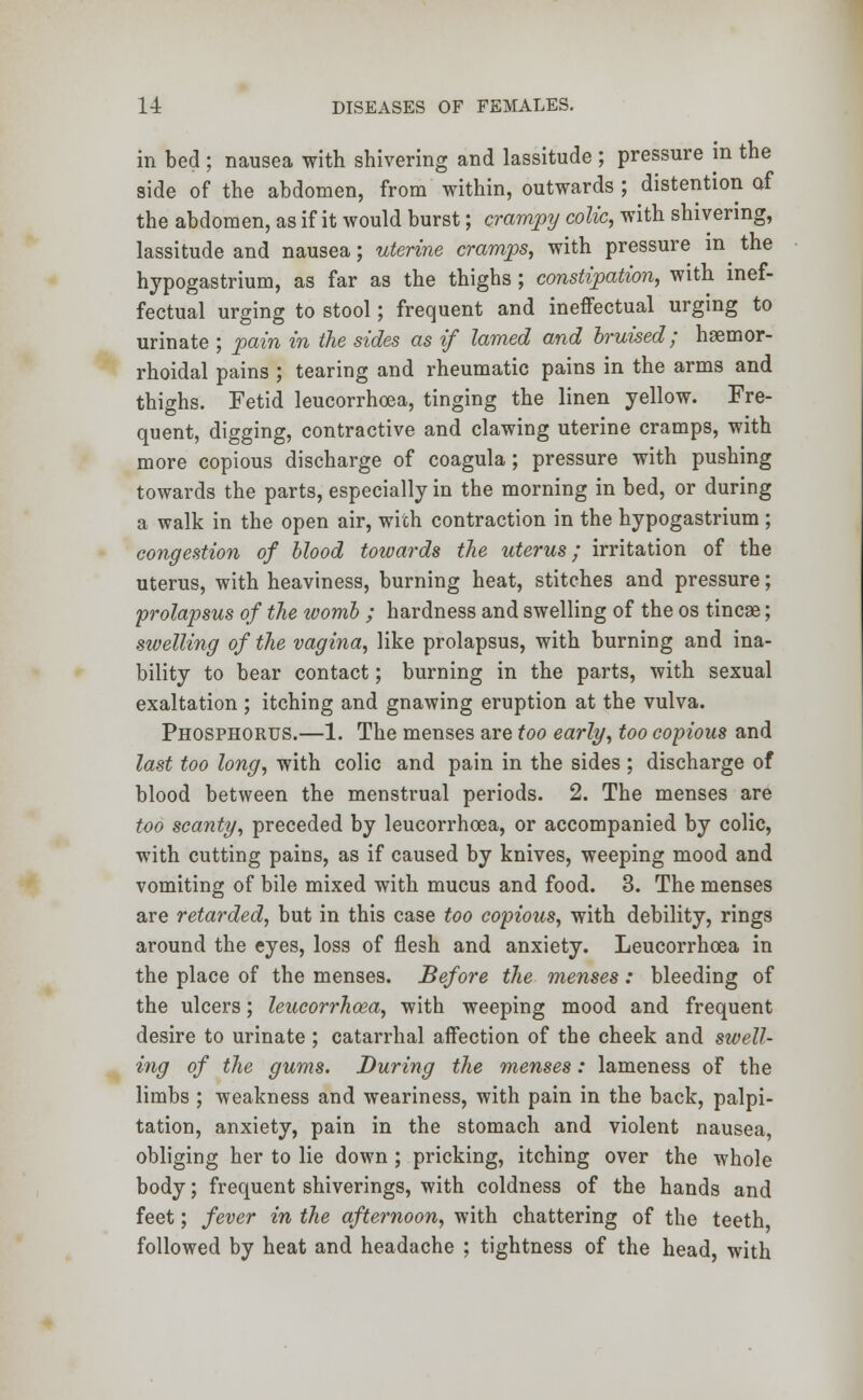 in bed ; nausea with shivering and lassitude ; pressure in the side of the abdomen, from within, outwards ; distention of the abdomen, as if it would burst; crampy colic, with shivering, lassitude and nausea; uterine cramps, with pressure in the hypogastrium, as far as the thighs ; constipation, with inef- fectual urging to stool; frequent and ineffectual urging to urinate ; pain in the sides as if lamed and bruised; hsemor- rhoidal pains ; tearing and rheumatic pains in the arms and thighs. Fetid leucorrhoea, tinging the linen yellow. Fre- quent, digging, contractive and clawing uterine cramps, with more copious discharge of coagula; pressure with pushing towards the parts, especially in the morning in bed, or during a walk in the open air, with contraction in the hypogastrium ; congestion of blood towards the uterus; irritation of the uterus, with heaviness, burning heat, stitches and pressure; prolapsus of the womb ; hardness and swelling of the os tincae; swelling of the vagina, like prolapsus, with burning and ina- bility to bear contact; burning in the parts, with sexual exaltation ; itching and gnawing eruption at the vulva. Phosphorus.—1. The menses are too early, too copious and last too long, with colic and pain in the sides ; discharge of blood between the menstrual periods. 2. The menses are too scanty, preceded by leucorrhoea, or accompanied by colic, with cutting pains, as if caused by knives, weeping mood and vomiting of bile mixed with mucus and food. 3. The menses are retarded, but in this case too copious, with debility, rings around the eyes, loss of flesh and anxiety. Leucorrhoea in the place of the menses. Before the menses : bleeding of the ulcers; leucorrhoea, with weeping mood and frequent desire to urinate ; catarrhal affection of the cheek and swell- ing of the gums. During the menses: lameness of the limbs ; weakness and weariness, with pain in the back, palpi- tation, anxiety, pain in the stomach and violent nausea, obliging her to lie down ; pricking, itching over the whole body; frequent shiverings, with coldness of the hands and feet; fever in the afternoon, with chattering of the teeth followed by heat and headache ; tightness of the head, with