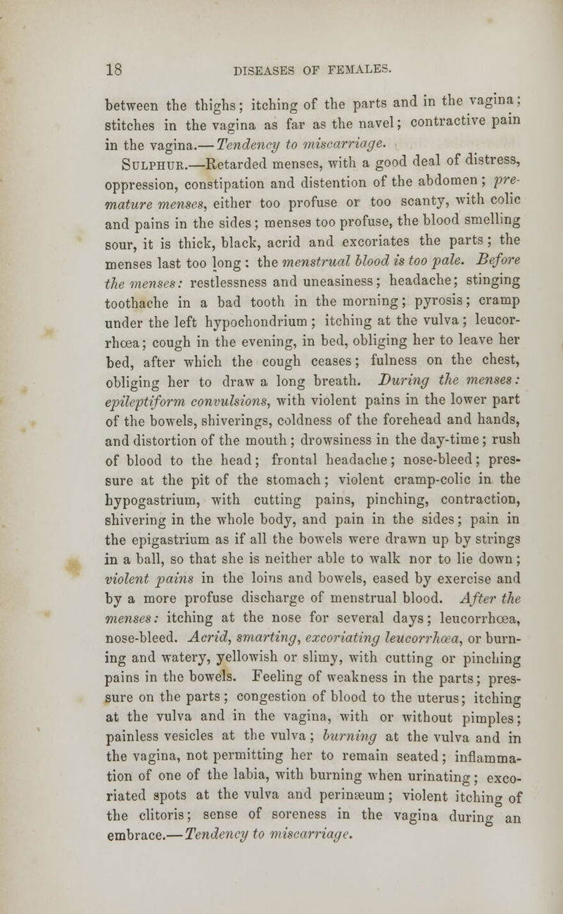 between the thighs; itching of the parts and in the vagina; stitches in the vagina as far as the navel; contractive pain in the vagina.— Tendency to miscarriage. Sulphur.—Retarded menses, with a good deal of distress, oppression, constipation and distention of the abdomen ; pre- mature menses, either too profuse or too scanty, with colic and pains in the sides; menses too profuse, the blood smelling sour, it is thick, black, acrid and excoriates the parts; the menses last too long : the menstrual blood is too pale. Before the menses: restlessness and uneasiness; headache; stinging toothache in a bad tooth in the morning; pyrosis; cramp under the left hypochondrium ; itching at the vulva; leucor- rhcea; cough in the evening, in bed, obliging her to leave her bed, after which the cough ceases; fulness on the chest, obliging her to draw a long breath. During the menses: epileptiform convulsions, with violent pains in the lower part of the bowels, shiverings, coldness of the forehead and hands, and distortion of the mouth ; drowsiness in the day-time ; rush of blood to the head; frontal headache; nose-bleed; pres- sure at the pit of the stomach; violent cramp-colic in the hypogastrium, with cutting pains, pinching, contraction, shivering in the whole body, and pain in the sides; pain in the epigastrium as if all the bowels were drawn up by strings in a ball, so that she is neither able to walk nor to lie down; violent pains in the loins and bowels, eased by exercise and by a more profuse discharge of menstrual blood. After the menses: itching at the nose for several days; leucorrhcea, nose-bleed. Acrid, smarting, excoriating leucorrhoea, or burn- ing and watery, yellowish or slimy, with cutting or pinching pains in the bowels. Feeling of weakness in the parts; pres- sure on the parts ; congestion of blood to the uterus; itching at the vulva and in the vagina, with or without pimples; painless vesicles at the vulva; burning at the vulva and in the vagina, not permitting her to remain seated; inflamma- tion of one of the labia, with burning when urinating; exco- riated spots at the vulva and perineum; violent itchinor of the clitoris; sense of soreness in the vagina during an embrace.— Tendency to miscarriage.