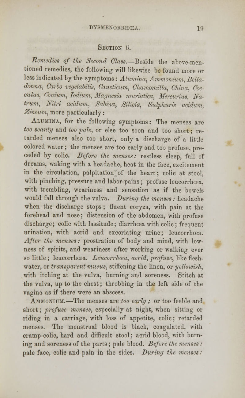 Section 6. Remedies of the Second Class.—Beside the above-men- tioned remedies, the following will likewise be found more or less indicated by the symptoms: Alumina, Ammonium, Bella- donna, Carlo vegetabilis, Causticum, Chamomilla, China, Coc- culus, Conium, Iodium, Magnesia muriatica, Mercurius, Na- frum, Nitri acidum, Sabina, Silicia, Sulphuris acidum, Zincum, more particularly: Alumina, for the following symptoms: The menses are too scanty and too pale, or else too soon and too short; re- tarded menses also too short, only a discharge of a little colored water; the menses are too early and too profuse, pre- ceded by colic. Before the menses: restless sleep, full of dreams, waking with a headache, heat in the face, excitement in the circulation, palpitation;of the heart; colic at stool, with pinching, pressure and labor-pains; profuse leucorrhcea, with trembling, weariness and sensation as if the bowels would fall through the vulva. During the menses: headache when the discharge stops; fluent coryza, with pain at the forehead and nose; distension of the abdomen, with profuse discharge; colic with lassitude; diarrhoea with colic; frequent urination, with acrid and excoriating urine; leucorrhcea. After the menses: prostration of body and mind, with low- ness of spirits, and weariness after working or walking ever so little ; leucorrhcea. Leucorrhoza, acrid, profuse, like flesh- water, or transparent mucus, stiffening the linen, or yellowish, with itching at the vulva, burning and soreness. Stitch at the vulva, up to the chest; throbbing in the left side of the vagina as if there were an abscess. Ammonium.—The menses are too early ; or too feeble and short; profuse menses, especially at night, when sitting or riding in a carriage, with loss of appetite, colic; retarded menses. The menstrual blood is black, coagulated, with cramp-colic, hard and difficult stool; acrid blood, with burn- ing and soreness of the parts; pale blood. Before the menses: pale face, colic and pain in the sides. During the menses: