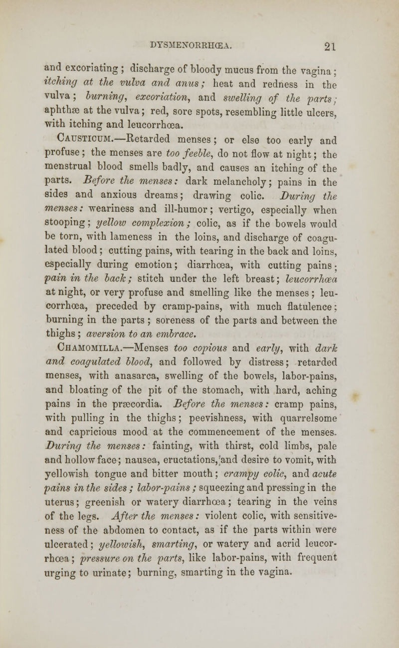 and excoriating ; discharge of bloody mucus from the vagina: itching at the vulva and anus; heat and redness in the vulva; burning, excoriation, and swelling of the parts ; aphthse at the vulva; red, sore spots, resembling little ulcers, with itching and leucorrhcea. Causticum.—Retarded menses; or else too early and profuse; the menses are too feeble, do not flow at night; the menstrual blood smells badly, and causes an itching of the parts. Before the menses: dark melancholy; pains in the sides and anxious dreams; drawing colic. During the menses: weariness and ill-humor; vertigo, especially when stooping; yellow complexion; colic, as if the bowels would be torn, with lameness in the loins, and discharge of coagu- lated blood ; cutting pains, with tearing in the back and loins, especially during emotion; diarrhoea, with cutting pains • pain in the back; stitch under the left breast; leucorrhcea at night, or very profuse and smelling like the menses; leu- corrhcea, preceded by cramp-pains, with much flatulence: burning in the parts ; soreness of the parts and between the thighs ; aversion to an embrace. Chamomilla.—Menses too copious and early, with dark and coagulated blood, and followed by distress; retarded menses, with anasarca, swelling of the bowels, labor-pains, and bloating of the pit of the stomach, with hard, aching pains in the prsecordia. Before the menses: cramp pains, with pulling in the thighs; peevishness, with quarrelsome and capricious mood at the commencement of the menses. During the menses: fainting, with thirst, cold limbs, pale and hollow face; nausea, eructations,'and desire to vomit, with yellowish tongue and bitter mouth; crampy colic, and acute pains in the sides ; labor-pains ; squeezing and pressing in the uterus; greenish or watery diarrhoea; tearing in the veins of the legs. After the menses: violent colic, with sensitive- ness of the abdomen to contact, as if the parts within were ulcerated; yellowish, smarting, or watery and acrid leucor- rhcea ; pressure on the parts, like labor-pains, with frequent urging to urinate; burning, smarting in the vagina.