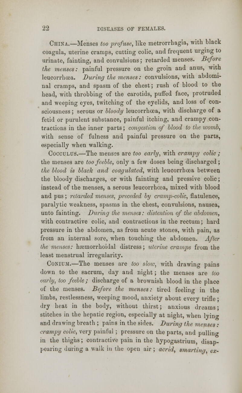 China.—Menses too profuse, like metrorrhagia, with black coagula, uterine cramps, cutting colic, and frequent urging to urinate, fainting, and convulsions; retarded menses. Before the menses: painful pressure on the groin and anus, with leucorrhoea. During the menses: convulsions, with abdomi- nal cramps, and spasm of the chest; rush of blood to the head, with throbbing of the carotids, puffed face, protruded and weeping eyes, twitching of the eyelids, and loss of con- sciousness ; serous or bloody leucorrhoea, with discharge of a fetid or purulent substance, painful itching, and crampy con- tractions in the inner parts; congestion of blood to the womb, with sense of fulness and painful pressure ou the parts, especially when walking. Cocculus.—The menses are too early, with crampy colic ; the menses are too feeble, only a few doses being discharged; the blood is black and coagulated, with leucorrhoea between the bloody discharges, or with fainting and pressive colic; instead of the menses, a serous leucorrhoea, mixed with blood and pus ; retarded menses, preceded by cramp-colic, flatulence, paralytic weakness, spasms in the chest, convulsions, nausea, unto fainting. During the menses: distention of the abdomen, with contractive colic, and contractions in the rectum; hard pressure in the abdomen, as from acute stones, with pain, as from an internal sore, when touching the abdomen. After the menses: hemorrhoidal distress; uterine cramps from the least menstrual irregularity. Conium.—The menses are too slow, with drawing pains down to the sacrum, day and night; the menses are too early, too feeble; discharge of a brownish blood in the place of the menses. Before the menses: tired feeling in the limbs, restlessness, weeping mood, anxiety about every trifle; dry heat in the body, without thirst; anxious dreams; stitches in the hepatic region, especially at night, when lyino- and drawing breath ; pains in the sides. During the menses: crampy colic, very painful; pressure on the parts, and pulling in the thighs; contractive pain in the hypogastrium, disap- pearing during a walk in the open air; acrid, smarting, ex-