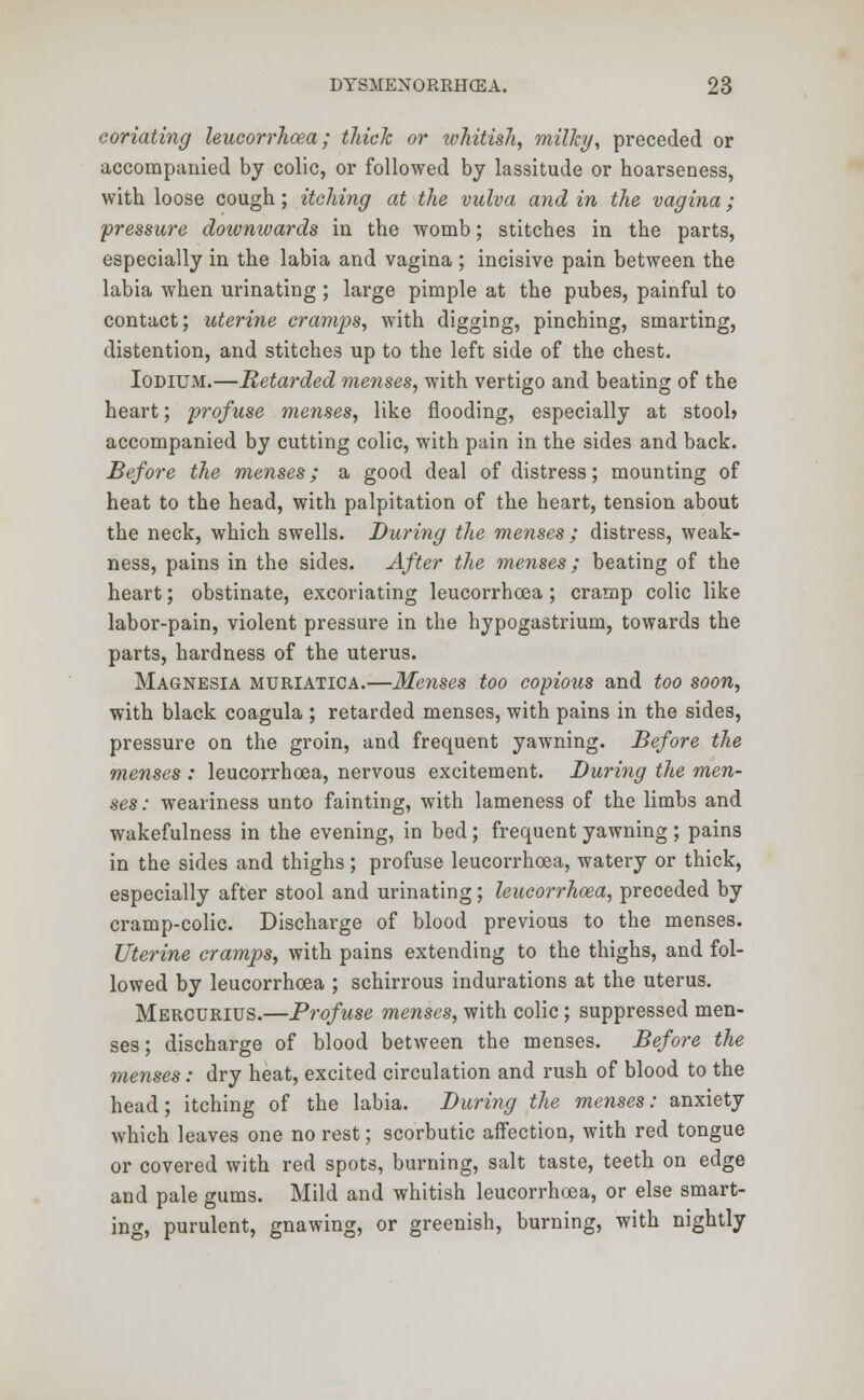 coriating lencorrhcea; thick or ivhitish, milky, preceded or accompanied by colic, or followed by lassitude or hoarseness, with loose cough; itching at the vulva and in the vagina; pressure downivards in the womb; stitches in the parts, especially in the labia and vagina ; incisive pain between the labia when urinating; large pimple at the pubes, painful to contact; uterine cramps, with digging, pinching, smarting, distention, and stitches up to the left side of the chest. Iodium.—Retarded menses, with vertigo and beating of the heart; profuse menses, like flooding, especially at stoolj accompanied by cutting colic, with pain in the sides and back. Before the menses; a good deal of distress; mounting of heat to the head, with palpitation of the heart, tension about the neck, which swells. During the menses ; distress, weak- ness, pains in the sides. After the menses; beating of the heart; obstinate, excoriating leucorrhoea; cramp colic like labor-pain, violent pressure in the hypogastrium, towards the parts, hardness of the uterus. Magnesia muriatica.—Menses too copious and too soon, with black coagula ; retarded menses, with pains in the sides, pressure on the groin, and frequent yawning. Before the menses : leucorrhoea, nervous excitement. During the men- ses: weariness unto fainting, with lameness of the limbs and wakefulness in the evening, in bed; frequent yawning; pains in the sides and thighs; profuse leucorrhoea, watery or thick, especially after stool and urinating; leucorrhoea, preceded by cramp-colic. Discharge of blood previous to the menses. Uterine cramps, with pains extending to the thighs, and fol- lowed by leucorrhoea ; schirrous indurations at the uterus. Mercurius.—Profuse menses, with colic; suppressed men- ses; discharge of blood between the menses. Before the menses: dry heat, excited circulation and rush of blood to the head; itching of the labia. During the menses: anxiety which leaves one no rest; scorbutic affection, with red tongue or covered with red spots, burning, salt taste, teeth on edge and pale gums. Mild and whitish leucorrhoea, or else smart- ing, purulent, gnawing, or greenish, burning, with nightly