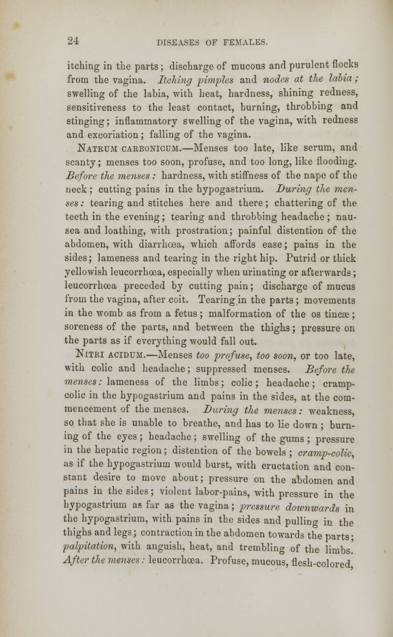 itching in the parts; discharge of mucous and purulent flocks from the vagina. Itching pimples and nodes at the labia; swelling of the labia, with heat, hardness, shining redness, sensitiveness to the least contact, burning, throbbing and stinging; inflammatory swelling of the vagina, with redness and excoriation; falling of the vagina. Natrum carbonicum.—Menses too late, like serum, and scanty; menses too soon, profuse, and too long, like flooding. Before the menses : hardness, with stiffness of the nape of the neck ; cutting pains in the hypogastrium. During the men- ses : tearing and stitches here and there; chattering of the teeth in the evening; tearing and throbbing headache ; nau- sea and loathing, with prostration; painful distention of the abdomen, with diarrhoea, which affords ease; pains in the sides; lameness and tearing in the right hip. Putrid or thick yellowish leucorrhoea, especially when urinating or afterwards; leucorrhoea preceded by cutting pain; discharge of mucus from the vagina, after coit. Tearing in the parts ; movements in the womb as from a fetus; malformation of the os tincae; soreness of the parts, and between the thighs; pressure on the parts as if everything would fall out. Nitri acidum.—Menses too profuse, too soon, or too late, with colic and headache; suppressed menses. Before the menses: lameness of the limbs; colic; headache; cramp- colic in the hypogastrium and pains in the sides, at the com- mencement of the menses. During the menses: weakness, so that she is unable to breathe, and has to lie down ; burn- ing of the eyes; headache; swelling of the gums; pressure in the hepatic region; distention of the bowels ; cramp-colic, as if the hypogastrium would burst, with eructation and con- stant desire to move about; pressure on the abdomen and pains in the sides; violent labor-pains, with pressure in the hypogastrium as far as the vagina; pressure downwards in the hypogastrium, with pains in the sides and pulling in the thighs and legs; contraction in the abdomen towards the parts • palpitation, with anguish, heat, and trembling of the limbs. After the menses: leucorrhoea. Profuse, mucous, flesh-colored