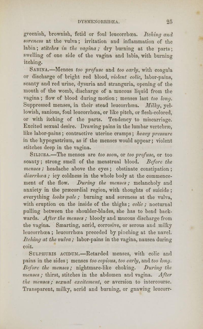 greenish, brownish, fetid or foul leucorrhoea. Itching and soreness at the vulva; irritation and inflammation of the labia; stitches in the vagina; dry burning at the parts; swelling of one side of the vagina and labia, with burning itching. Sabina.—Menses too profuse and too early, with coagula or discharge of bright red blood, violent colic, labor-pains, scanty and red urine, dysuria and stranguria, opening of the mouth of the womb, discharge of a mucous liquid from the vagina; flow of blood during motion; menses last too long. Suppressed menses, in their stead leucorrhoea. Milky, yel- lowish, sanious, foul leucorrhoea, or like pitch, or flesh-colored, or with itching of the parts. Tendency to miscarriage. Excited sexual desire. Drawing pains in the lumbar vertebrae, like labor-pains ; contractive uterine cramps; heavy pressure in the hypogastrium, as if the menses would appear; violent stitches deep in the vagina. Silicea.—The menses are too soon, or too profuse, or too scanty; strong smell of the menstrual blood. Before the menses; headache above the eyes ; obstinate constipation; diarrhosa ; icy coldness in the whole body at the commence- ment of the flow. During the menses; melancholy and anxiety in the precordial region, with thoughts of suicide ; everything looks pale; burning and soreness at the vulva, with eruption on the inside of the thighs; colic; nocturnal pulling between the shoulder-blades, she has to bend back- wards. After the menses ; bloody and mucous discharge from the vagina. Smarting, acrid, corrosive, or serous and milky leucorrhoea ; leucorrhoea preceded by pinching at the navel. Itching at the vulva; labor-pains in the vagina, nausea during coit. Sulphuris acidum.—Retarded menses, with colic and pains in the sides ; menses too copious, too early, and too long. Before the menses; nightmare-like choking. During the menses ; thirst, stitches in the abdomen and vagina. After the menses; sexual excitement, or aversion to intercourse. Transparent, milky, acrid and burning, or gnawing leucorr-