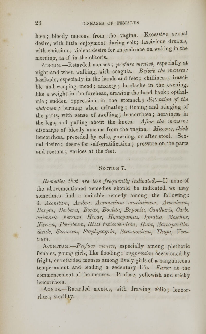 hoea; bloody mucous from the vagina. Excessive sexual desire, with little enjoyment during coit; lascivious dreams, with emission ; violent desire for an embrace on waking in the morning, as if in the clitoris. Zincum.—Retarded menses ; profuse menses, especially at night and when walking, with coagula. Before the menses: lassitude, especially in the hands and feet; chilliness ; irasci- ble and weeping mood; anxiety ; headache in the evening, like a weight in the forehead, drawing the head back; opthal- mia; sudden oppression in the stomach; distention of the abdomen ; burning when urinating; itching and stinging of the parts, with sense of swelling; leucorrhoea; heaviness in the legs, and pulling about the knees. After the menses : discharge of bloody mucous from the vagina. Mucous, thick leucorrhoea, preceded by colic, yawning, or after stool. Sex- ual desire ; desire for self-gratification ; pressure on the parts and rectum ; varices at the feet. Section 7. Remedies that are less frequently indicated.—If none of the abovementioned remedies should be indicated, we may sometimes find a suitable remedy among the following: 3. Aconitum, Ambra, Ammonium muriaticum, Arsenicum, Baryta, Berberis, Borax, Bovista, Bryonia, Cantharis, Carbo animalis, Ferrurn, Hepar, Hyoscyamus, Ignatia, Mosclius, Nitrum, Petroleum, Rhus toxicodendron, Ruta, Sarsaparilla, Secale, Stannum, Staphysagria, /Stramonium, Thuja, Vera- trum. Aconitum.—Profuse menses, especially among plethoric females, young girls, like flooding ; suppression occasioned by fright, or retarded menses among lively girls of a sanguineous temperament and leading a sedentary life. Furor at the commencement of the menses. Profuse, yellowish and sticky k'ucorrhcea. Agnus.—Retarded menses, with drawing colic; leucor- rhoea, sterility.