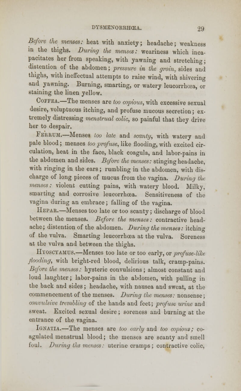 Before the memes: heat with anxiety; headache; weakness in the thighs. During the menses: weariness which inca- pacitates her from speaking, with yawning and stretching; distention of the abdomen; pressure in the groin, sides and thighs, with ineffectual attempts to raise wind, with shivering and yawning. Burning, smarting, or watery leucorrhcea, or staining the linen yellow. Coffea.—The menses are too copious, with excessive sexual desire, voluptuous itching, and profuse mucous secretion; ex- tremely distressing menstrual colic, so painful that they drive her to despair. Ferrum.—Menses too late and scanty, with watery and pale blood; menses too profuse, like flooding, with excited cir- culation, heat in the face, black coagula, and labor-pains in the abdomen and sides. Before the menses: stinging headache, with ringing in the ears; rumbling in the abdomen, with dis- charge of long pieces of mucus from the vagina. During the menses: violent cutting pains, with watery blood. Milky, smarting and corrosive leucorrhcea. Sensitiveness of the vagina during an embrace; falling of the vagina. Hepar.—Menses too late or too scanty; discharge of blood between the menses. Before the menses: contractive head- ache; distention of the abdomen. During the menses: itching of the vulva. Smarting leucorrhcea at the vulva. Soreness at the vulva and between the thighs. Hyoscyamus.—Menses too late or too early, or profuse-like flooding, with bright-red blood, delirious talk, cramp-pains. Before the menses: hysteric convulsions ; almost constant and loud laughter; labor-pains in the abdomen, with pulling in the back and sides; headache, with nausea and sweat, at the commencement of the menses. During the menses: nonsense; convulsive trembling of the hands and feet; profuse urine and sweat. Excited sexual desire; soreness and burning at the entrance of the vagina. Ignatia.—The menses are too early and too copious; co- agulated menstrual blood; the menses are scanty and smell foul. During tits menses: uterine cramps; contractive colic,