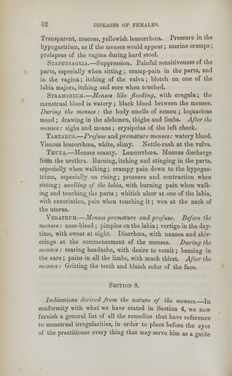 Transparent, mucous, yellowish leucorrhoea. Pressure in the hypogastriutn, as if the menses would appear; uterine cramps; prolapsus of the vagina during hard stool. Staphysagria.—Suppression. Painful sensitiveness of the parts, especially when sitting; cramp-pain in the parts, and in the vagina; itching of the vulva; blotch on one of the labia majora, itching and sore when touched. Stramonium.—Menses like flooding, with coagula; the menstrual blood is watery ; black blood between the menses. During the menses : the body smells of semen ; loquacious mood ; drawing in the abdomen, thighs and limbs. After the menses: sighs and moans ; erysipelas of the left cheek. Tartarus.—Profuse and premature menses: watery blood. Viscous leucorrhoea, white, slimy. Nettle-rash at the vulva. Thuya.—Menses scanty. Leucorrhoea. Mucous discharge from the urethra. Burning, itching and stinging in the parts, especially when walking; crampy pain down to the hypogas- trium, especially on rising; pressure and contraction when sitting; sivelling of the labia, with burning pain when walk- ing and touching the parts ; whitish ulcer at one of the labia, with excoriation, pain when touching it; wen at the neck of the uterus. Veratrum.—Menses premature and profuse. Before the menses: nose-bleed ; pimples on the labia; vertigo in the day- time, with sweat at night. Diarrhoea, with nausea and shiv- erings at the commencement of the menses. During the menses: tearing headache, with desire to vomit; buzzing in the ears ; pains in all the limbs, with much thirst. After the menses: Gritting the teeth and bluish color of the face. Section 8. Indications derived from the nature of the menses. In conformity with what we have stated in Section 4, we now furnish a general list of all the remedies that have reference to menstrual irregularities, in order to place before the eyes of the practitioner every thing that may serve him as a »uide