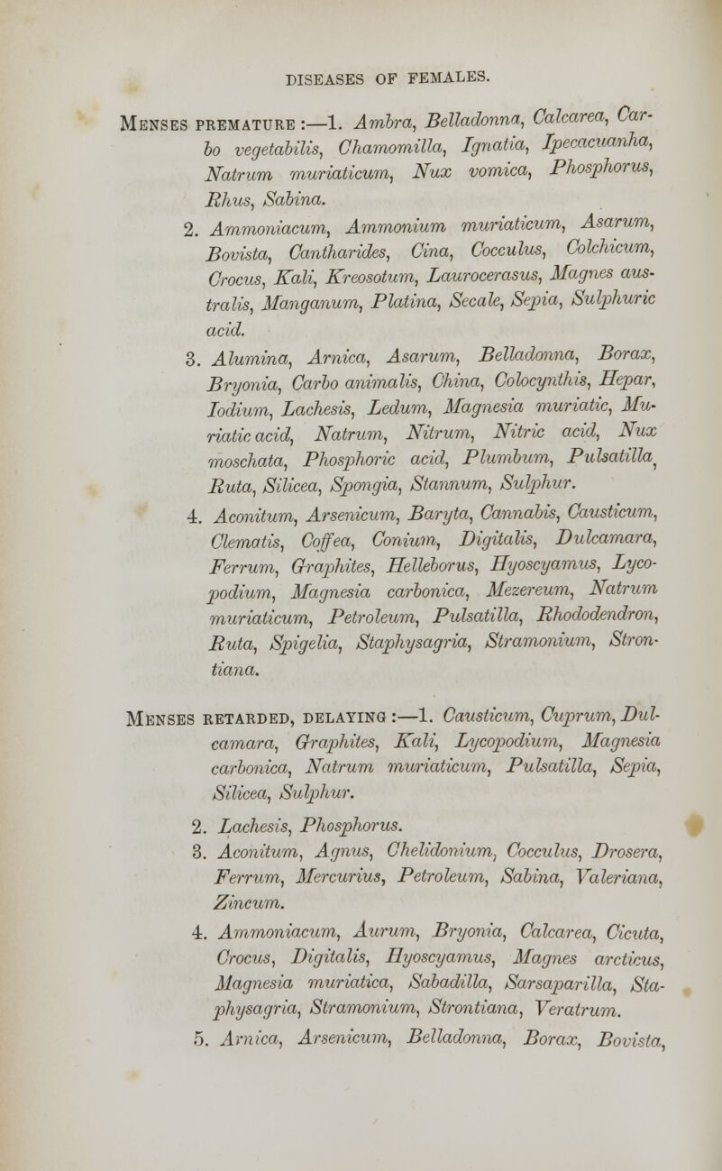 Menses premature :—1. Ambra, Belladonna, Calcarea, Car- bo vegetabilis, Chamomilla, Ignatia, Ipecacuanha, Natrum muriaticum, Nux vomica, Phosphorus, Rhus, Sabina. 2. Ammoniacum, Ammonium muriaticum, Asarum, Bovista, Gantharides, Cina, Cocculus, Colchicum, Crocus, Kali, Kreosotum, Laurocerasus, Magnes aus- tralis, Manganum, Platina, Secale, Sepia, Sulphuric acid. 3. Alumina, Arnica, Asarum, Belladonna, Borax, Bryonia, Carbo animalis, China, Colocynthis, Hepar, Iodium, Lachesis, Ledum, Magnesia muriatic, Mu- riatic acid, Natrum, Nitrum, Nitric acid, Nux moschata, Phosphoric acid, Plumbum, Pulsatilla^ Ruta, Silicea, Spongia, Stannum, Sulphur. ■i. Aconitum, Arsenicum, Baryta, Cannabis, Causticum, Clematis, Coffea, Conium, Digitalis, Dulcamara, Ferrum, Graphites, Helleborus, Hyoscyamus, Lyco- podium, Magnesia carbonica, Mezereum, Natrum muriaticum, Petroleum, Pulsatilla, Rhododendron, Ruta, Spigelia, Staphysagria, Stramonium, Stron- tiana. Menses retarded, delaying:—1. Causticum, Cuprum,Dul- camara, Graphites, Kali, Lycopodium, Magnesia carbonica, Natrum muriaticum, Pulsatilla, Sepia, Silicea, Sulphur. 2. Lachesis, Phosphorus. 3. Aconitum, Agnus, Chelidonium, Cocculus, Drosera, Ferrum, Mercurius, Petroleum, Sabina, Valeriana, Zincum. 4. Ammoniacum, Aurum, Bryonia, Calcarea, Cicuta, Crocus, Digitalis, Hyoscyamus, Magnes arcticus, Magnesia muriatica, Sabadilla, Sarsaparilla, Sta- physagria, Stramonium, Strontiana, Veratrum. 5. Arnica, Arsenicum, Belladonna, Borax, Bovista,,