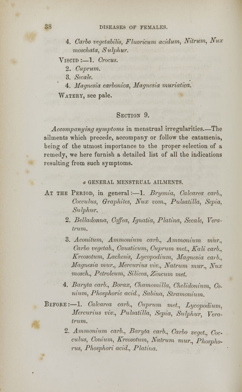 4. Carlo vegetabilis, Fluoricum acidum, Nitrum, Nux moschata, Sulphur. Viscid :—1. Crocus. 2. Cuprum. 3. Secale. 4. Magnesia carbonica, Magnesia muriatica. Watery, see pale. Section 9. Accompanying symptoms in menstrual irregularities—The ailments which precede, accompany or follow the catamenia, being of the utmost importance to the proper selection of a remedy, we here furnish a detailed list of all the indications resulting from such symptoms. a GENERAL MENSTRUAL AILMENTS. At the Period, in general:—1. Bryonia, Caharea carb., Cocculus, Graphites, Nux vom., Pulsatilla, Sepia, Sulphur. 2. Belladonna, Coffea, Ignatia, Platina, Secale, Vera- trum. 3. Aconitum, Ammonium carb., Ammonium mur., Carbo vegetab., Causticum, Cuprum met, Kali carb., Kreosotum, Lachesis, Lycopodium, Magnesia carb., Magnesia mur., Mercurius viv., Natrum mur., Nux mosch., Petroleum, Silicea, Zincum met. 4. Baryta carb., Borax, Chamomilla, Chelidonium, Co- nium, Phosphoric acid., Sabina, Stramonium. Before :—1. Calcarea carb., Cuprum met., Lycopodium, Mercurius viv., Pulsatilla, Sepia, Sulphur, Vera- trum. 2. Ammonium carb., Baryta carb., Carbo veget. Coc- culus, Conium, Kreosotum, Natrum mur., Phospho- rus, Phosphori acid., Platina.