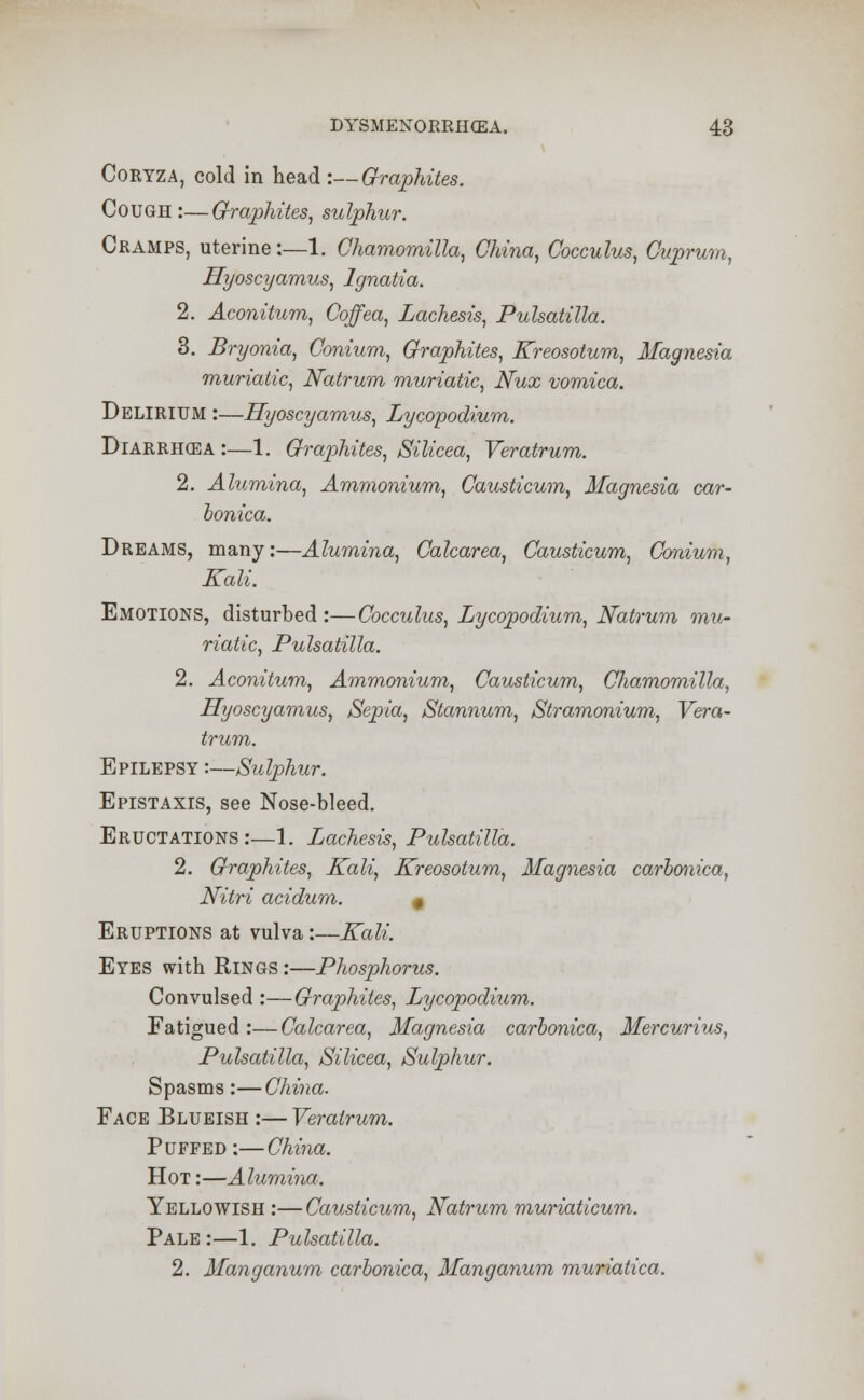 Coryza, cold in head :—Graphites. Cough :—Graphites, sulphur. Cramps, uterine:—1. Chamomilla, China, Cocculus, Cuprum, Hyoscyamus, Ignatia. 2. Aconitum, Coffea, Lachesis, Pulsatilla. 3. Bryonia, Conium, Graphites, Kreosotum, Magnesia muriatic, Natrum muriatic, Nux vomica. Delirium :—Hyoscyamus, Lycopodium. Biarrhcea :—1. Graphites, Silicea, Veratrum. 2. Alumina, Ammonium, Causticum, Magnesia car- honica. Dreams, many:—Alumina, Calcarea, Causticum, Conium, Kali. Emotions, disturbed :—Cocculus, Lycopodium, Natrum mu- riatic, Pulsatilla. 2. Aconitum, Ammonium, Causticum, Chamomilla, Hyoscyamus, Sepia, Stannum, Stramonium, Vera- trum. Epilepsy :—Sulphur. Epistaxis, see Nose-bleed. Eructations:—1. Lachesis, Pulsatilla. 2. Graphites, Kali, Kreosotum, Magnesia carbonica, Nitri acidum. 0 Eruptions at vulva:—Kali. Eyes with Rings :—Phosphorus. Convulsed :—Graphites, Lycopodium. Fatigued:—Calcarea, Magnesia carbonica, Mercurius, Pulsatilla, Silicea, Sulphur. Spasms:—China. Face Blueish :— Veratrum. Puffed:—China. Hot :—Alumina. Yellowish :—Causticum, Natrum muriaticum. Pale :—1. Pulsatilla. 2. Manganum carbonica, Manganum muriatica.