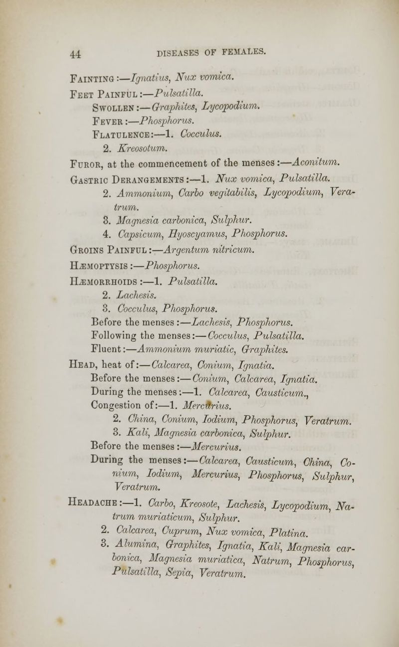 Fainting :—Ignatius, Nux vomica. Feet Painful:—Pulsatilla. Swollen -.—Graphites, Lycopodium. Fever :—Phosphorus. Flatulence:—1. Cocculus. 2. Kreosotum. Furor, at the commencement of the menses:—Aconitum. Gastric Derangements:—1. Nux vomica, Pulsatilla. 2. Ammonium, Carlo vegitabilis, Lycopodium, Vera- trum. 3. Magnesia carbonica, Sulphur. 4. Capsicum, Hyoscyamus, Phosphorus. Groins Painful :—Argentum nitricum. Hemoptysis :—Phosphorus. II-emorrhoids :—1. Pulsatilla. 2. Lachesis. 3. Cocculus, Phosphorus. Before the menses :—Lachesis, Phosphorus. Following the menses:—Cocculus, Pulsatilla. Fluent:—Ammonium muriatic, Graphites. Head, heat of:—Calcarea, Conium, Ignatia. Before the menses:—Conium, Calcarea, Ignatia. During the menses:—1. Calcarea, Causticum., Congestion of:—1. Merc&rius. 2. China, Conium, Iodium, Phosphorus, Veratrum. 3. Kali, Magnesia carbonica, Sulphur. Before the menses :—Mercurius. During the menses:—Calcarea, Causticum, China, Co- nium, Iodium, Mercurius, Phosphorus, Sulphur, Veratrum. Headache :—1. Carbo, Kreosote, Lachesis, Lycopodium, Na- trum muriaticum, Sulphur. 2. Calcarea, Cuprum, Nux vomica, Platina. 3. Alumina, Graphites, Ignatia, Kali, Magnesia car- bonica, Magnesia muriatica, Natrum, Phosphorus, Pulsatilla, Sepia, Veratrum.