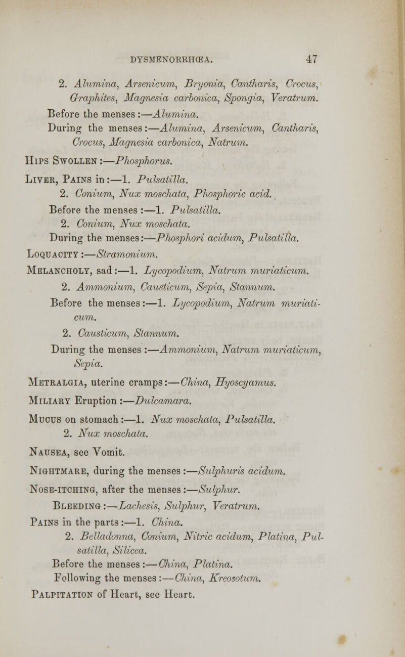 2. Alumina, Arsenicum, Bryonia, Cantharis, Crocus, Graphites, Magnesia carbonica, Spongia, Veratrum. Before the menses :—Alumina. During the menses :—Alumina, Arsenicum, Cantharis, Crocus, Magnesia carbonica, Natrum. Hips Swollen:—Phosphorus. Liver, Pains in:—1. Pulsatilla. 2. Conium, Nux moschata, Phosphoric acid. Before the menses :—1. Pulsatilla. 2. Conium, Nux moschata. During the menses:—Phosphori acidum, Pulsatilla. Loquacity :—Stramonium. Melancholy, sad:—1. Lycopodium, Natrum muriaticum. 2. Ammonium, Causticum, Sepia, Stannum. Before the menses:—1. Lycopodium, Natrum muriati- cum. 2. Causticum, Stannum. During the menses :—Ammonium, Natrum muriaticum, Sepia. Metralgia, uterine cramps:—China, Hyoscyamus. Miliary Eruption :—Dulcamara. Mucus on stomach :—1. Nux moschata, Pulsatilla. 2. Nux moschata. Nausea, see Vomit. Nightmare, during the menses:—Sulphuris acidum. Nose-itching, after the menses:—Sulphur. Bleeding:—Lachesis, Sulphur, Veratrum. Pains in the parts :—1. China. 2. Belladonna, Conium, Nitric acidum, Platina, Pul- satilla, Silicea. Before the menses:—China, Platina. Following the menses:—China, Kreosotum. Palpitation of Heart, see Heart.