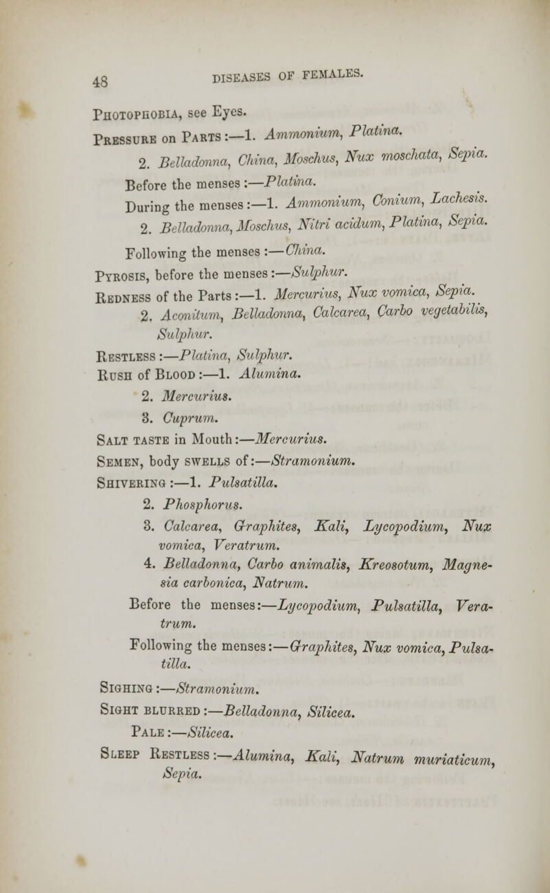 Photophobia, see Eyes. Pressure on Parts :-l. Ammonium, Platina. 2. Belladonna, China, Moschus, Nux moschata, Sepia. Before the menses :—Platina. During the menses :—1. Ammonium, Conium, Lachesis. 2. Belladonna, Moschus, Nitri acidum, Platina, Sepia. Following the menses :—Cliina. Pyrosis, before the menses:—Sulphur. Redness of the Parts:—1. Mercurius, Nux vomica, Sepia. ^ 2. Aconitum, Belladonna, Calcarea, Carlo vegetalilis, Sulphur. Restless :—Platina, Sulphur. Rush of Blood :—1. Alumina. 2. Mercurius. 3. Cuprum. Salt taste in Mouth:—Mercurius. Semen, body swells of:—Stramonium. Shivering :—1. Pulsatilla. 2. Phosphorus. 3. Calcarea, Graphites, Kali, Lycopodium, Nux vomica, Veratrum. 4. Belladonna, Carlo animalis, Kreosotum, Magne- sia carlonica, Natrum. Before the menses:—Lycopodium, Pulsatilla, Vera- trum. Following the menses:—Graphites, Nux vomica,Pulsa- tilla. Sighing :—Stramonium. Sight blurred '.—Belladonna, Silicea. Pale :—Silicea. Sleep Restless -.—Alumina, Kali, Natrum muriaticum, Sepia.