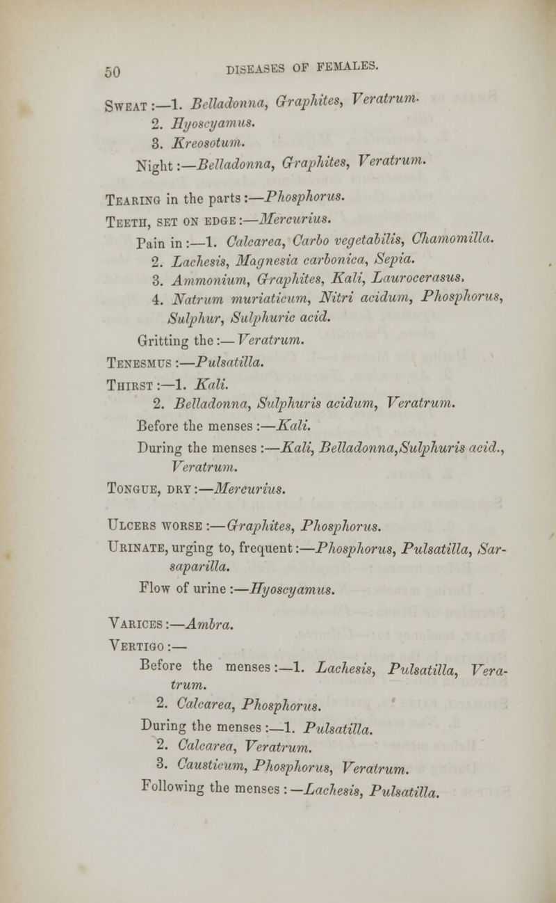 Sweat:—1. Belladonna, Graphites, Veratrum. 2. Hyosryamus. 3. Kreosotum. Night '.—Belladonna, Graphites, Veratrum. Tearing in the parts -.—Phosphorus. Teeth, set on edge :—Mercurius. Pain in :—1. Calearea, Carlo vegetabilis, Chamomilla. 2. Lachesis, Magnesia carbonica, Sepia. 3. Ammonium, Graphites, Kali, Lauroeerasus. 4. Natrum muriaticum, Nitri acidum, Phosphorus, Sulphur, Sulphuric acid. Gritting the:— Veratrum. Tenesmus :—Pulsatilla. Tiiirst :—1. Kali. 2. Belladonna, Sulphuris acidum, Veratrum. Before the menses :—Kali. During the menses :—Kali, Belladonna,Sulphur is acid., Veratrum. Tongue, dry :—Mercurius. Ulcers worse :—Graphites, Phosphorus. Urinate, urging to, frequent:—Phosphorus, Pulsatilla, Sar- saparilla. Flow of urine :—Hyoscyamus. Varices :—Ambra. Vertigo :— Before the menses:—1. Lachesis, Pulsatilla, Vera- trum. 2. Calearea, Phosphorus. During the menses :—1. Pulsatilla. 2. Calearea, Veratrum. 3. Causticum, Phosphorus, Veratrum. Following the menses -.—Lachesis, Pulsatilla.