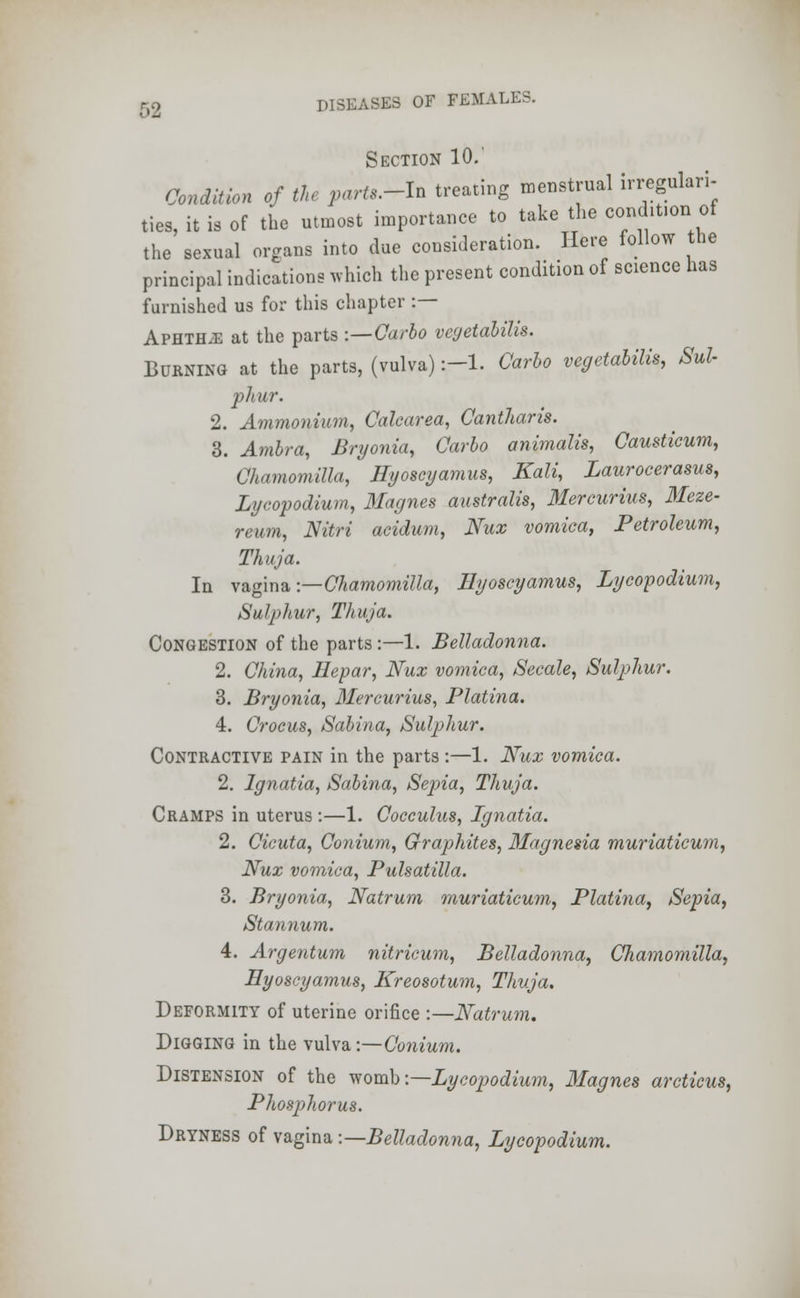 Section 10.' Condition of the parts.-I* treating menstrual irregulari- ties, it is of the utmost importance to take the cond.t.on of the sexual organs into due consideration. Here follow the principal indications which the present condition of science has furnished us for this chapter :— APHTHiE at the parts -.—Carlo vcyetabilis. Burning at the parts, (vulva) :-l. Carlo vegetabilis, Sul- phur. 2. Ammonium, Calcarea, Cantharis. 3. Ambra, Bryonia, Carlo animalis, Causticum, Chamomilla, Hyoscyamus, Kali, Laurocerasus, Lycopodium, 3Iagnes australis, Mercurius, Meze- reum, Nitri acidum, Nux vomica, Petroleum, Thuja. In vagina •—Chamomilla, Hyoscyamus, Lycopodium, Sulphur, Thuja. Congestion of the parts:—1. Belladonna. 2. China, Hepar, Nux vomica, Secale, Sulphur. 3. Bryonia, Mercurius, Platina. 4. Crocus, Sabina, Sulphur. Contractive pain in the parts:—1. Nux vomica. 2. lgnatia, Sabina, Sepia, Thuja. Cramps in uterus :—1. Cocculus, lgnatia. 2. Cicuta, Conium, Graphites, Magnesia muriaticum, Nux vomica, Pulsatilla. 3. Bryonia, Natrum muriaticum, Platina, Sepia, Stannum. 4. Argentum nitricum, Belladonna, Chamomilla, Hyoscyamus, Kreosotum, Thuja. Deformity of uterine orifice :—Natrum. Digging in the vulva -.—Conium. Distension of the womb:—Lycopodium, Magnes arcticus, Phosphorus. Dryness of vagina -.—Belladonna, Lycopodium.