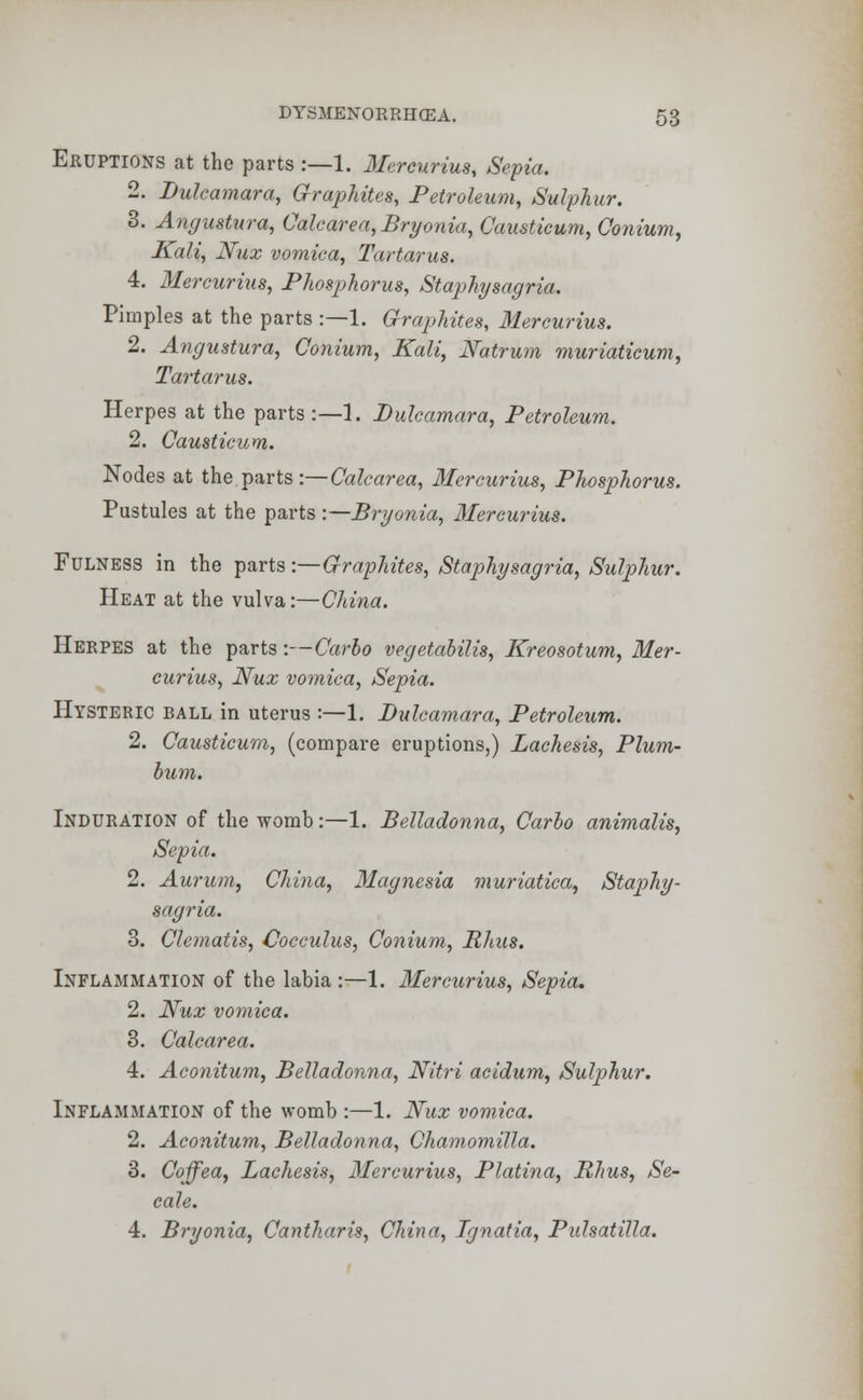 Eruptions at the parts :—1. Mercurius, Sepia. 2. Dulcamara, Graphites, Petroleum, Sulphur. 3. Angustura, Calc are a, Bryonia, Causticum, Conium, Kali, Nux vomica, Tartarus. 4. Mercurius, Phosphorus, Staphysagria. Pimples at the parts :—1. Graphites, Mercurius. 2. Angustura, Conium, Kali, Natrum muriaticum, Tartarus. Herpes at the parts :—1. Dulcamara, Petroleum. 2. Causticum. Nodes at the parts \-Calcarea, Mercurius, Phosphorus. Pustules at the parts :—Bryonia, Mercurius. Fulness in the parts:— Graphites, Staphysagria, Sulphur. Heat at the vulva:—China. Herpes at the parts:—Carbo vegetabilis, Kreosotum, Mer- curius, Nux vomica, Sepia. Hysteric ball in uterus :—1. Dulcamara, Petroleum. 2. Causticum, (compare eruptions,) Lachesis, Plum- bum. Induration of the womb:—1. Belladonna, Carbo animalis, Sepia. 2. Aurum, China, Magnesia muriatica, Staphy- sagria. 3. Clematis, Cocculus, Conium, Rhus. Inflammation of the labia :—1. Mercurius, Sepia, 2. Nux vomica. 3. Calcarea. 4. Aconitum, Belladonna, Nitri acidum, Sulphur. Inflammation of the womb :—1. Nux vomica. 2. Aconitum, Belladonna, Chamomilla. 3. Coffea, Lachesis, Mercurius, Platina, Rhus, Se- cale. 4. Bryonia, Cantharis, China, Ignatia, Pulsatilla.