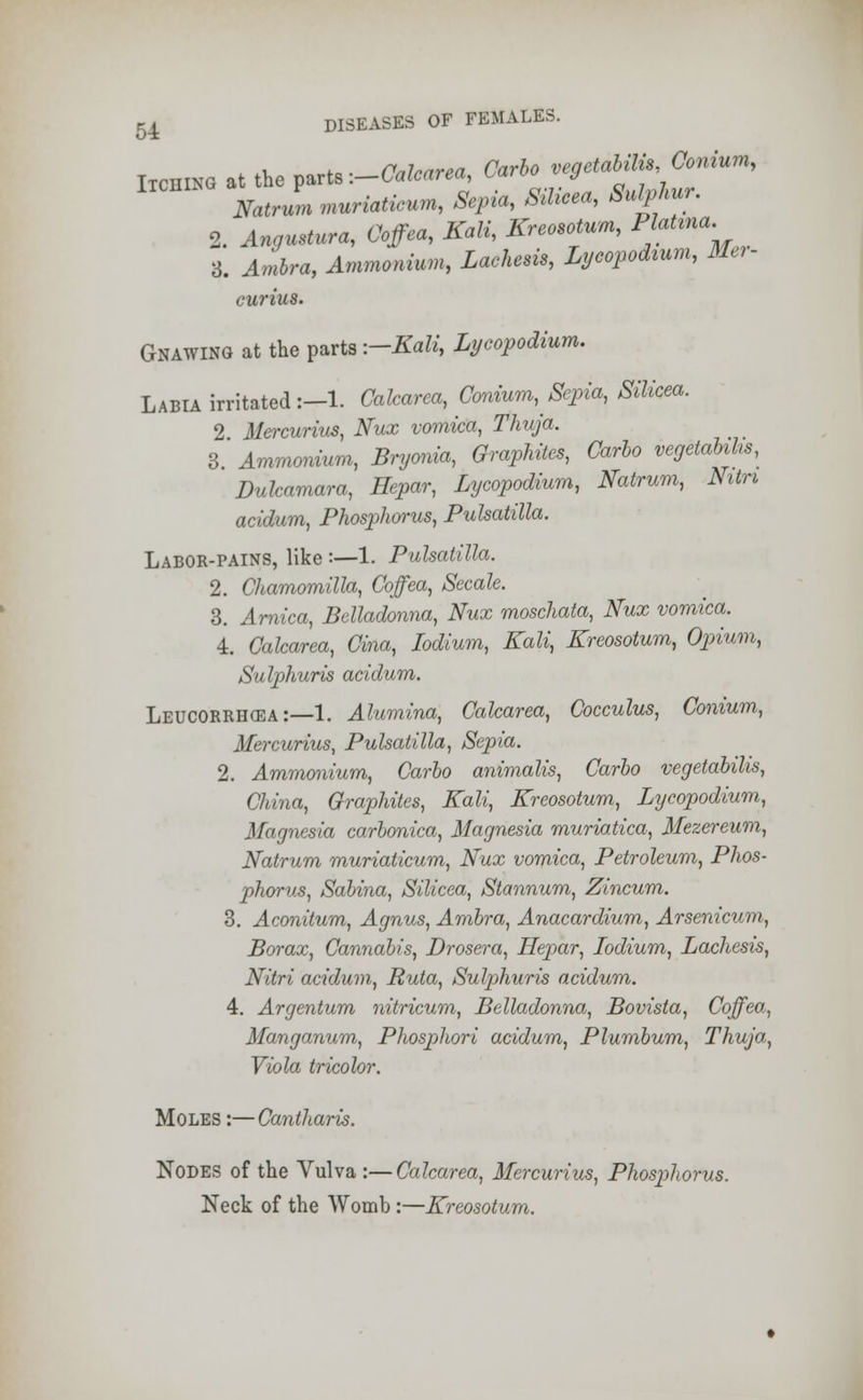 ban* at the parts -.-Calcarea, Carbo vegetabili^Oonium, Natnl muriaticum, Sepia, Silicea, Sulphur. 2. Angmtura, Coffea, Kali, Kreosotum, W-^ 3. Ambra, Ammonium, Lachem, Lycopodium, Me,- curius. Gnawing at the parts --Kali, Lycopodium. Labia irritated :-l. Calcarea, Conium, Sepia, Silicea. 2 Mercurius, Nux vomica, Thuja. 3 Ammonium, Bryonia, Graphites, Carlo vegetabihs, Dulcamara, Hepar, Lycopodium, Natrum, Nitri acidum, Phosphorus, Pulsatilla. Labor-pains, like :—1. Pulsatilla. 2. Chamomilla, Coffea, Secale. 3. Arnica, Belladonna, Nux moschata, Nux vomica. 4. Calcarea, Cina, Iodlum, Kali, Kreosotum, Opium, Sulphuris acidum. Leucorrhcea:—1. Alumina, Calcarea, Cocculus, Conium, Mercurius, Pulsatilla, Sepia. 2. Ammonium, Carlo animalis, Carlo vegetabilis, China, Graphites, Kali, Kreosotum, Lycopodium, Magnesia carlonica, Magnesia muriatica, Mezereum, Natrum muriaticum, Nux vomica, Petroleum, Phos- phorus, Salina, Silicea, Stannum, Zincum. 3. Aconitum, Agnus, Ambra, Anacardium, Arsenicum, Borax, Cannabis, Drosera, Hepar, Iodium, Lachesis, Nitri acidum, Ruta, Sulphuris acidum. 4. Argentum nitricum, Belladonna, Bovista, Coffea, Manganum, Phosphori acidum, Plumbum, Thuja, Viola tricolor. Moles :—Cantharis. Nodes of the Vulva :—Calcarea, Mercurius, Phosphorus. Neck of the Womb :—Kreosotum.