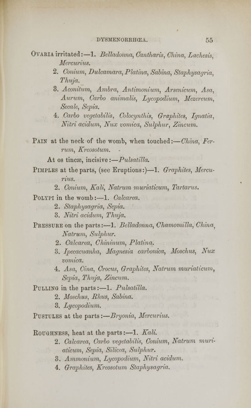 Ovaria irritated:—1. Belladonna, Cantharis, China, Lachesis, Mercurius. 2. Conium, Dulcamara, Platina, Sahina, Staphysagria, Thuja. 3. Aconitum, Ambra, Antimonium, Arsenicum, Asa, Aurum, Carbo animalis, Lycopodium, Mezereum, Secale, Sepia. 4. Carbo vegetabilis, Colocynthis, Graphites, Ignatia, Nitri acidum, Nux vomica, Sulphur, Zincum. Pain at the neck of the womb, when touched:—China, Fer- rum, Kreosotum. At os tincse, incisive:—Pulsatilla. Pimples at the parts, (see Eruptions:)—1. Graphites, Mercu- rius. 2. Conium, Kali, Natrum muriaticum, Tartarus. Polypi in the womb:—1. Calcarea. 2. Staphysagria, Sepia. 3. Nitri acidum, Thuja. Pressure on the parts:—1. Belladonna, Chamomilla, China, Natrum, Sulphur. 2. Calcarea, Chininum, Platina. 3. Ipecacuanha, Magnesia carbonica, Moschus, Nux vomica. 4. Asa, Cina, Crocus, Graphites, Natrum muriaticum, Sepia, Thuja, Zincum. Pulling in the parts:—1. Pulsatilla. 2. Moschus, Rhus, Sabina. 3. Lycopodium. Pustules at the parts:—Bryonia, Mercurius. Roughness, heat at the parts:—1. Kali. 2. Calcarea, Carbo vegetabilis, Conium, Natrum muri- aticum, Sepia, Silicea, Sulphur. 3. Ammonium, Lycopodium, Nitri acidum. 4. Graphites, Kreosotum Staphysagria.