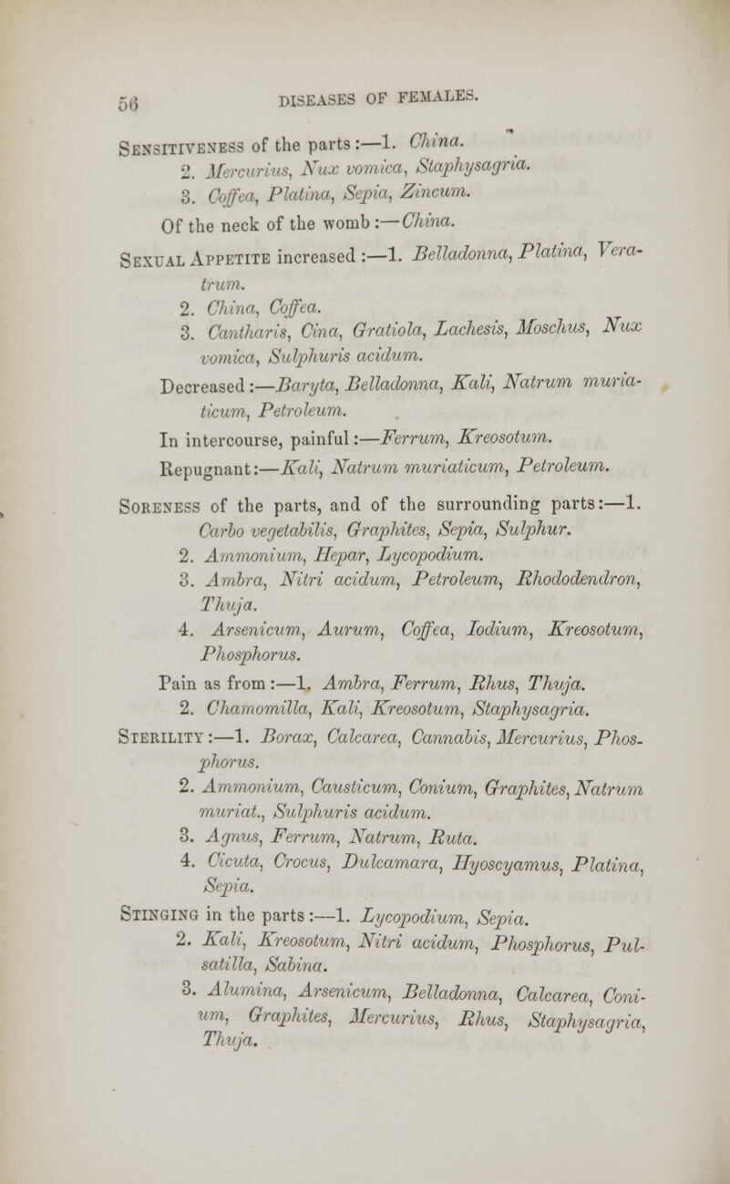 Sensitiveness of the parts:—1. China. 2. Mercurius, Nux vomica, Staphysagria. 3. Coffca, Platina, Sepia, Zincum. Of the neck of the womb -.— China. Sexual Appetite increased:—1. Belladonna, Platina, Vera- truui. 2. China, Coffca. 3. Cantharis, Cina, Oratiola, Lachesis, Moschus, Nux vomica, Sulphuris acidum. Decreased -.—Baryta, Belladonna, Kali, Natrum muria- ticum, Petroleum. In intercourse, painful:—Ferrum, Kreosotum. Repugnant:—Kali, Natrum muriaticum, Petroleum. Soreness of the parts, and of the surrounding parts:—1. Carlo vegetabilis, Graphites, Sepia, Sulphur. 2. Ammonium, Hepar, Lycopodium. 3. Ambra, Nitri acidum, Petroleum, Rhododendron, Thuja. 4. Arsenicum, Aurum, Coffca, Iodium, Kreosotum, Phosphorus. Pain as from :—1. Ambra, Ferrum, Rhus, Thuja. 2. Chamomilla, Kali, Kreosotum, Staphysagria. Sterility:—1. Borax, Calcarea, Cannabis, Mercurius, Phos- phorus. 2. Ammonium, Causticum, Conium, Graphites, Natrum muriat., Sulphuris acidum. 3. Agnus, Ferrum, Natrum, Ruta. 4. Cicuta, Crocus, Dulcamara, Hyoscyamus, Platina, Sepia. Stinging in the parts:—1. Lycopodium, Sepia. 2. Kali, Kreosotum, Nitri acidum, Phosphorus, Pul- satilla, Sabina. 3. Alumina, Arsenicum, Belladonna, Calcarea, Coni- um, Graphites, Mercurius, Rhus, Staphysagria, Thuja.