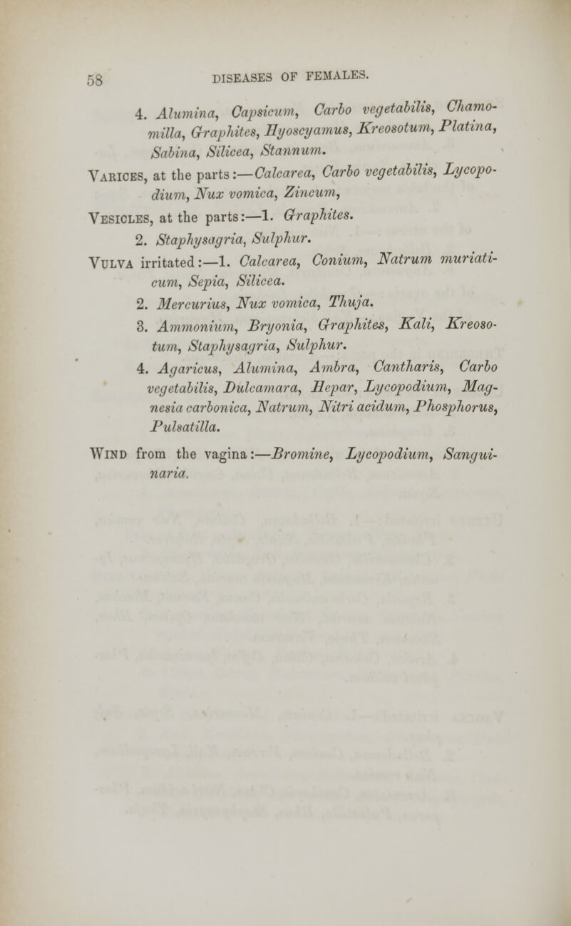 4. Alumina, Capsicum, Carlo vegetables, Chamo- mile, Graphites, Hyoscyamus, Kreosotum, Platina, Salina, Silicea, Stannum. Varices, at the parts:— Calcarea, Carlo vegetalilis, Lycopo- dium, Nux vomica, Zincum, Vesicles, at the parts:—1. Graphites. 2. Staphysagria, Sulphur. Vulva irritated:—1. Calcarea, Conium, Natrum muriati- cum, Sepia, Silicea. 2. Mercurius, Nux vomica, Thuja. 3. Ammonium, Bryonia, Graphites, Kali, Kreoso- turn, Staphysagria, Sulphur. 4. Agaricus, Alumina, Ambra, Cantharis, Carlo vegetalilis, Dulcamara, Hepar, Lycopodium, Mag- nesia carlonica, Natrum, Nitri acidum, Phosphorus, Pulsatilla. Wind from the vagina:—Bromine, Lycopodium, Sangui- naria.