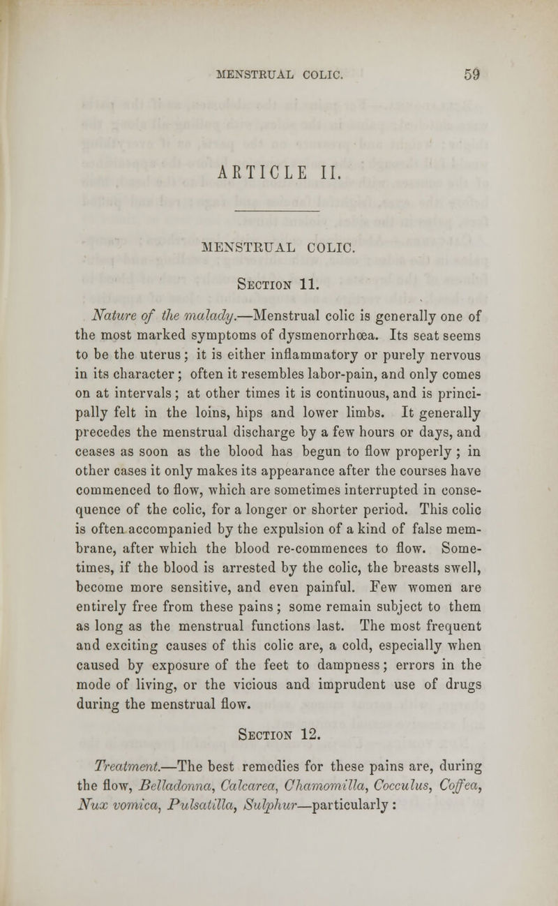 ARTICLE II. MENSTKUAL COLIC. Section 11. Nature of the malady.—Menstrual colic is generally one of the most marked symptoms of dysmenorrhoea. Its seat seems to be the uterus; it is either inflammatory or purely nervous in its character; often it resembles labor-pain, and only comes on at intervals; at other times it is continuous, and is princi- pally felt in the loins, hips and lower limbs. It generally precedes the menstrual discharge by a few hours or days, and ceases as soon as the blood has begun to flow properly ; in other cases it only makes its appearance after the courses have commenced to flow, which are sometimes interrupted in conse- quence of the colic, for a longer or shorter period. This colic is often accompanied by the expulsion of a kind of false mem- brane, after which the blood re-commences to flow. Some- times, if the blood is arrested by the colic, the breasts swell, become more sensitive, and even painful. Few women are entirely free from these pains; some remain subject to them as long as the menstrual functions last. The most frequent and exciting causes of this colic are, a cold, especially when caused by exposure of the feet to dampness; errors in the mode of living, or the vicious and imprudent use of drugs during the menstrual flow. Section 12. Treatment.—The best remedies for these pains are, during the flow, Belladonna, Calcarea, Chamomilla, Cocculus, Coffea, Nux vomica, Pulsatilla, Sulphur—particularly :