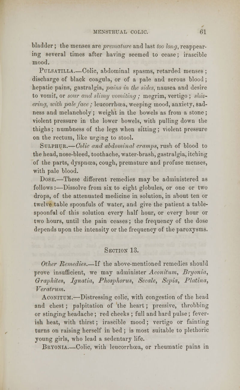 bladder; the menses are premature and last too long, reappear- ing several times after having seemed to cease; irascible mood. Pulsatilla—Colic, abdominal spasms, retarded menses ; discharge of black coagula, or of a pale and serous blood; hepatic pains, gastralgia, pains in the sides, nausea and desire to vomit, or sour and slimy vomiting ; megrim, vertigo ; shiv- ering, with pale face ; leucorrhcea, weeping mood, anxiety, sad- ness and melancholy; weight in the bowels as from a stone; violent pressure in the lower bowels, with pulling down the thighs; numbness of the legs when sitting; violent pressure on the rectum, like urging to stool. Sulphur.—Colic and abdominal cramps, rush of blood to the head, nose-bleed, toothache, water-brash, gastralgia, itching of the parts, dyspnoea, cough, premature and profuse menses, with pale blood. Dose.—These different remedies may be administered as follows:—Dissolve from six to eight globules, or one or two drops, of the attenuated medicine in solution, in about ten or twelve table spoonfuls of water, and give the patient a table- spoonful of this solution every half hour, or every hour or two hours, until the pain ceases; the frequency of the dose depends upon the intensity or the frequency of the paroxysms. Section 13. Other Remedies.—If the above-mentioned remedies should prove insufficient, we may administer Aconitum, Bryonia, Graphites, Ignatia, Phosphorus, Secale, Sepia, Plat in a, Veratrum. Aconitum.—Distressing colic, with congestion of the head and chest; palpitation of the heart; pressive, throbbing or stinging headache ; red cheeks ; full and hard pulse ; fever- ish heat, with thirst; irascible mood; vertigo or fainting turns on raising herself in bed ; is most suitable to plethoric young girls, who lead a sedentary life. Bryonia Colic, with leucorrhcea, or rheumatic pains in