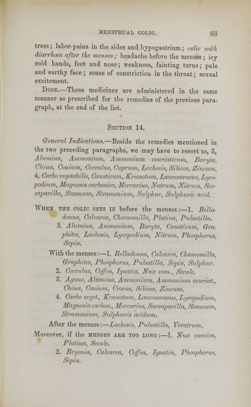 tress; labor-pains in the sides and hypogastrium; colic with diarrhoea after the menses ; headache before the menses ; icy cold hands, feet and nose; weakness, fainting turns; pale and earthy face; sense of constriction in the throat; sexual excitement. Dose.—These medicines are administered in the same manner as prescribed for the remedies of the previous para- graph, at the end of the list. Section 14. General Indications.—Beside the remedies mentioned in the two preceding paragraphs, we may have to resort to, 3, Alumina, Ammonium, Ammonium muriaticum, Baryta, China, Gonium, Cocculus, Cuprum, Lachesis, Silicea, Zincum, 4, Carlo vegetalilis, Causticum, Kreosotum, Laurocerasus, Lyco- podium, Magnesia carbonica, Mercurius, Natrum, Nitrum, Sar- saparilla, Stannum, Stramonium, Sulphur, Sulphuric acid. When the colic sets in before the menses:—1. Bella- donna, Calcarea, Chamomilla, Platina, Pulsatilla. 3. Alumina, Ammonium, Baryta, Causticum, Gra- phites, Lachesis, Lycopodium, Nitrum, Phosphorus, Sepia. With the menses:—1. Belladonna, Calcarea, Chamomilla, Graphites, Phosphorus, Pulsatilla, Sepia, Sulphur. 2. Cocculus, Coffea, Ignatia, Nux vom., Secale. 3. Agnus, Alumina, Ammonium, Ammonium muriat., China, Conium, Crocus, Silicea, Zincum. 4. Carlo veget., Kreosotum, Laurocerasus, Lycopodium, Magnesia carlon., Mercurius, Sarsaparilla, Stannum, Stramonium, Sulphuris acidum. After the menses:—Lachesis, Pulsatilla, Veratrum. Moreover, if the menses are too long :—1. Nux vomica, Platina, Secale. 2. Bryonia, Calcarea, Coffea, Ignatia, Phosphorus, Sepia.