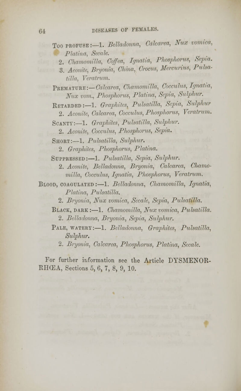 Too profuse :—1. Belladonna, Calcarea, Nux vomica, Platina, Secale. 2. Chamomilla, Coffea, Ignatia, Phosphorus, Sepia. 3. Aconite, Bryonia, China, Crocus, Mercurius, Pulsa- tilla, Veratrum. Prbmature:— Calcarea, Chamomilla, Cocculus, Ignatia, X x vom., Phosphorus, Platina, Sepia, Sulphur. Retarded:—1. Grajihites, Pulsatilla, Sepia, Sulphur 2. Aconite, Calcarea, Cocculus, Phosphorus, Veratrum. Scanty:—1. Graphites, Pulsatilla, Sulphur. 2. Aconite, Cocculus, Phosphorus, Sepia. Short:—1. Pulsatilla, Sulphur, 2. Graphites, Phosphorus, Platina. Suppressed:—1. Pulsatilla, Sepia, Sulphur. 2. Aconite, Belladonna, Bryonia, Calcarea, Chamo- milla, Cocculus, Ignatia, Phosphorus, Veratrum. Blood, coagulated:—1. Belladonna, Chamomilla, Ignatia, Platina, Pulsatilla. 2. Bryonia, Nux vomica, Secale, Sepia, Pulsatilla. Black, dark:—1. Chamomilla, Nux vomica, Pulsatilla. 2. Belladonna, Bryonia, Sepia, Sulphur. Pale, watery:—1. Belladonna, Graphites, Pulsatilla, Sulphur. 2. Bryonia, Calcarea, Phosphorus, Platina, Secale. For further information see the Article DYSMENOR-