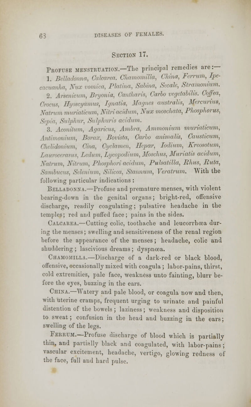 Section 17. Profuse menstruation.—The principal remedies are:— 1. Belladonna, Calcarea. Chamomilla, China, Ferrum, Ipe- cacuanha, Kux vomica, Platina, Sabina, Secale, Stramonium. 2. Arsenicum, Bryonia, Cantharis, Carlo vegetalilis. Coffea, Crocus, Hyoscyamus, Ignalia, Magnes australis, Mercurius, aticum, Nitriacidum, Xux rnoschata, Phosphorus, , Sulphur, Sulphuris acidum. 3. Aconilum, Agaricus, Ambra, Ammonium muriaticum, rumium, Borax, Bovista, Carlo animalis, Causticum, Chelidonium, '-a, Cyclamen, Ilepar, Iodium., Kreosotum, Lauroa rasus, Ledum, Lycopodium, Moschus, Muriatis acidum, Xalrum, Nltrum, Phosphoriacidum, Pulsatilla, Ehus, Ruta, hucus, Sel Silicea, Stannum, Veratrum. With the following particular indications : Belladonna.—Profuse and premature menses, with violent bearing-down in the genital organs; bright-red, offensive discharge, readily coagulating; pulsative headache in the temples; red and puffed face; pains in the sides. Calcarea.—Cutting colic, toothache and leucorrhcea dur- ing the menses; swelling and sensitiveness of the renal region before the appearance of the menses; headache, colic and shuddering ; lascivious dreams ; dyspnoea. Chamomilla.—Discharge of a dark-red or black blood, offensive, occasionally mixed with coagula ; labor-pains, thirst, cold extremities, pale face, weakness unto fainting, blurr be- fore the eyes, buzzing in the ears. China.—Watery and pale blood, or coagula now and then, with uterine cramps, frequent urging to urinate and painful distention of the bowels ; laziness; weakness and disposition to sweat; confusion in the head and buzzing in the ears; swelling of the legs. Ferrum.—Profuse discharge of blood which is partially thin, and partially black and coagulated, with labor-pains ; vascular excitement, headache, vertigo, glowing redness of the face, full and hard pulse.