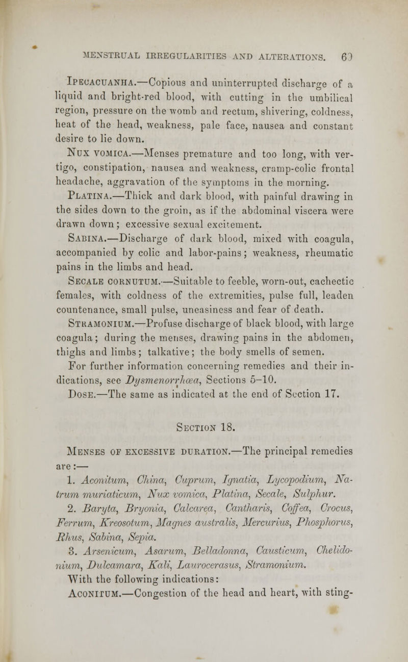 Ipecacuanha.—Copious and uninterrupted discharge of a liquid and bright-red blood, with cutting in the umbilical region, pressure on the -womb and rectum, shivering, coldness, heat of the head, weakness, pale face, nausea and constant desire to lie down. Nux vomica.—Menses premature and too long, with ver- tigo, constipation, nausea and weakness, cramp-colic frontal headache, aggravation of the symptoms in the morning. Platina.—Thick and dark blood, with painful drawing in the sides down to the groin, as if the abdominal viscera were drawn down; excessive sexual excitement. Sabina.—Discharge of dark blood, mixed with coagula, accompanied by colic and labor-pains; weakness, rheumatic pains in the limbs and head. Secale cornutum.—Suitable to feeble, worn-out, cachectic females, with coldness of the extremities, pulse full, leaden countenance, small pulse, uneasiness and fear of death. Stramonium.—Profuse discharge of black blood, with large coagula; during the menses, drawing pains in the abdomen, thighs and limbs; talkative; the body smells of semen. For further information concerning remedies and their in- dications, see Dysmenorrlioea, Sections 5-10. Dose.—The same as indicated at the end of Section 17. Section 18. Menses of excessive duration.—The principal remedies are:— 1. Aconitum, China, Cuprum, Ignatia, Lycopodium, Na- trum muriaticum, Nux vomica, Platina, Secale, Sulphur. 2. Baryta, Bryonia, Calcarea, Cantharis, Coffea, Crocus, Ferrum, Kreosotum, Magnes australis, Mercurius, Phosphorus, Bhus, Sabina, Sepia. 3. Arsenicum, Asarum, Belladonna, Causticum, Chelido- niura, Dulcamara, Kali, Laurocerasus, Stramonium. With the following indications: Aconitum.—Congestion of the head and heart, with sting-