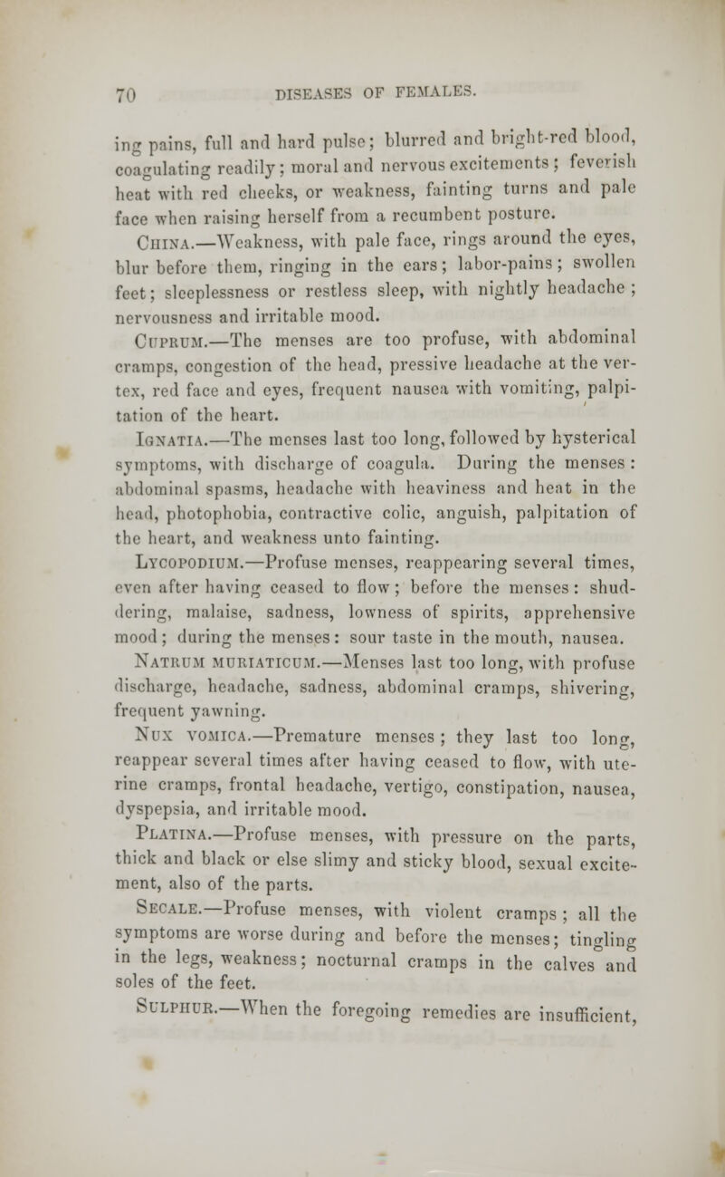 ing pains, full and hard pulse; blurred and bright-red blood, coagulating readily ; moral and nervous excitements ; feverish heat with red cheeks, or weakness, fainting turns and pale face when raising herself from a recumbent posture. China.—Weakness, with pale face, rings around the eyes, blur before them, ringing in the ears; labor-pains; swollen feet; sleeplessness or restless sleep, with nightly headache; nervousness and irritable mood. CuPBUM.—The menses are too profuse, with abdominal cramps, congestion of the head, pressive headache at the ver- tex, red face and eyes, frequent nausea with vomiting, palpi- tation of the heart. [QNATIA.—The menses last too long, followed by hysterical symptoms, with discharge of coagula. During the menses: abdominal spasms, headache with heaviness and heat in the head) photophobia, contractive colic, anguish, palpitation of the heart, and weakness unto fainting. Lycopodium.—Profuse menses, reappearing several times, 'vc:i after having ceased to flow; before the menses: shud- dering, malaise, sadness, lowness of spirits, apprehensive mood; during the menses: sour taste in the mouth, nausea. Natrum muriattcum.—Menses last too long, with profuse discharge, headache, sadness, abdominal cramps, shivering, frequent yawning. Nux vomica.—Premature menses ; they last too lonf, reappear several times after having ceased to flow, with ute- rine cramps, frontal headache, vertigo, constipation, nausea, dyspepsia, and irritable mood. Platina.—Profuse menses, with pressure on the parts, thick and black or else slimy and sticky blood, sexual excite- ment, also of the parts. Secale.—Profuse menses, with violent cramps ; all the symptoms are worse during and before the menses; tingling in the legs, weakness; nocturnal cramps in the calves°and soles of the feet. Sulphur.—When the foregoing remedies are insufficient,