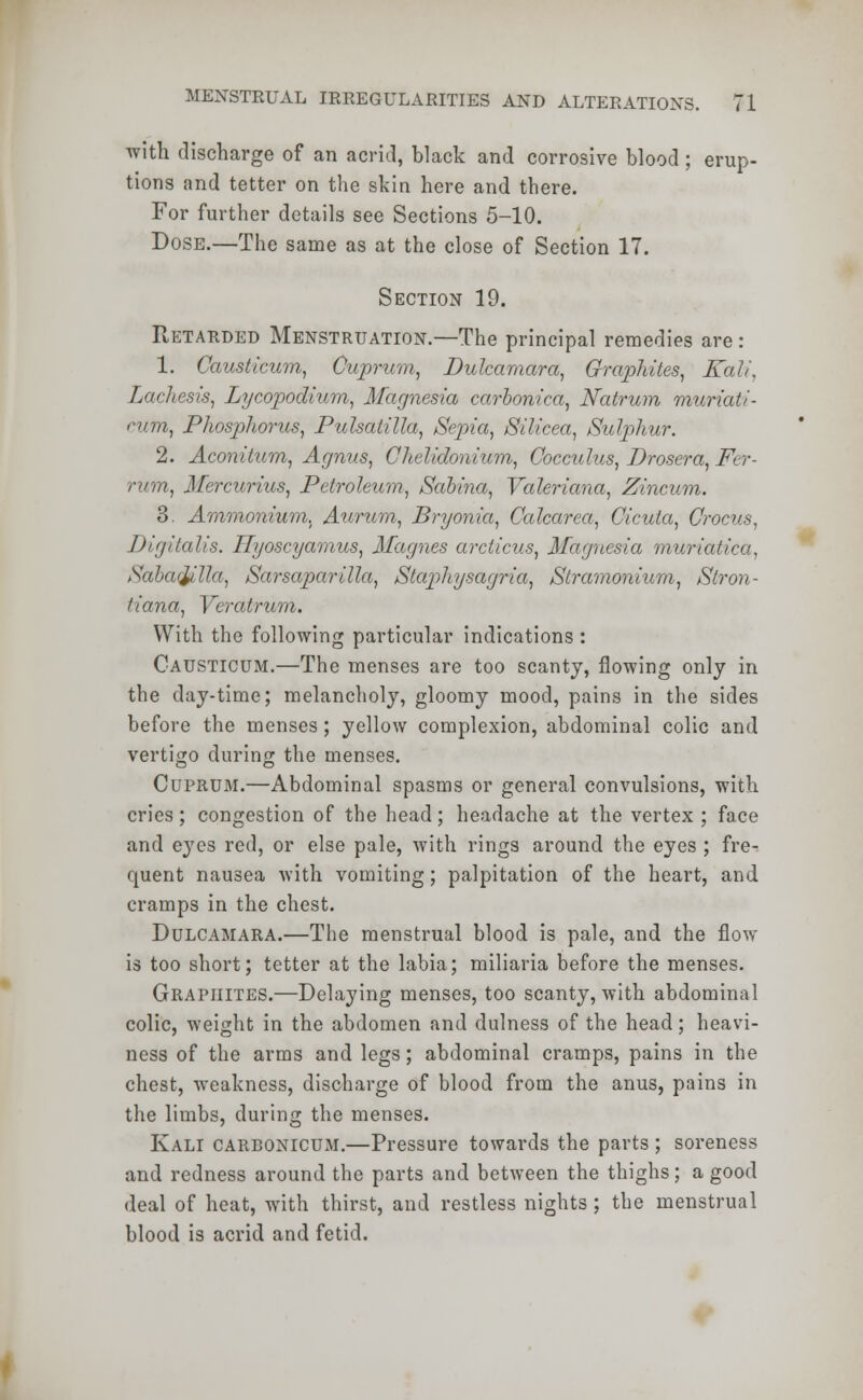 with discharge of an acrid, black and corrosive blood ; erup- tions and tetter on the skin here and there. For further details see Sections 5-10. Dose.—The same as at the close of Section 17. Section 19. Retarded Menstruation.—The principal remedies are: 1. Causticum, Cuprum, Dulcamara, Graphites, Kali, Lachesis, Lycopodium, Magnesia carbonica, Natrum muriati- ni.m, Phosphorus, Pulsatilla, Sepia, Silicea, Sulphur. 2. Aconitum, Agnus, Chelidonium, Coccithts, Drosera, Fer- rum, Mercurius, Petroleum, Sabina, Valeriana, Zincum. 3. Ammonium, Aurum, Bryonia, Calcarea, Cicuta, Crocus, Digitalis. Hyoscyamus, Magnes arcticus, Magnesia muridi Sabatylla, SarsapariUa, Staphysagria, Stramonium, Stron- tiana, Veratrum. With the following particular indications : Causticum.—The menses are too scanty, flowing only in the day-time; melancholy, gloomy mood, pains in the sides before the menses; yellow complexion, abdominal colic and vertigo during the menses. Cuprum.—Abdominal spasms or general convulsions, with cries; congestion of the head; headache at the vertex ; face and eyes red, or else pale, with rings around the eyes ; fre- quent nausea with vomiting; palpitation of the heart, and cramps in the chest. Dulcamara.—The menstrual blood is pale, and the flow is too short; tetter at the labia; miliaria before the menses. Graphites.—Delaying menses, too scanty, with abdominal colic, weight in the abdomen and dulness of the head; heavi- ness of the arms and legs; abdominal cramps, pains in the chest, weakness, discharge of blood from the anus, pains in the limbs, during the menses. Kali carbonicum.—Pressure towards the parts ; soreness and redness around the parts and between the thighs; a good deal of heat, with thirst, and restless nights ; the menstrual blood is acrid and fetid.